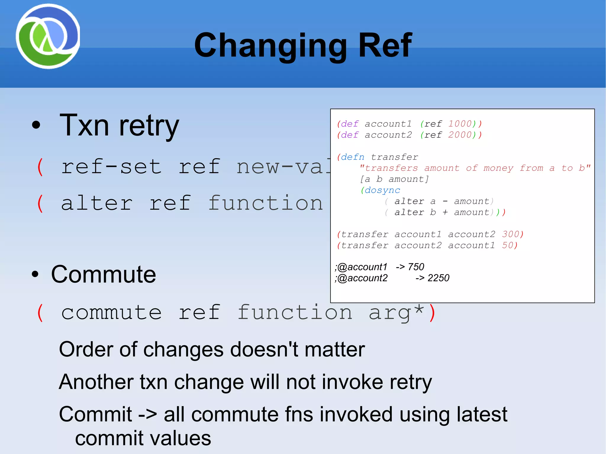 Changing Ref Txn retry ( ref-set ref new-value ) ( alter ref function arg* ) Commute ( commute ref function arg* ) Order of changes doesn't matter Another txn change will not invoke retry Commit -> all commute fns invoked using latest commit values Example: Adding objects to collection ( def account1 ( ref 1000 ) ) ( def account2 ( ref 2000 ) ) ( defn transfer &quot;transfers amount of money from a to b&quot; [a b amount] ( dosync ( alter a - amount ) ( alter b + amount ) ) ) ( transfer account1 account2 300 ) ( transfer account2 account1 50 ) ;@account1 -> 750 ;@account2 -> 2250 