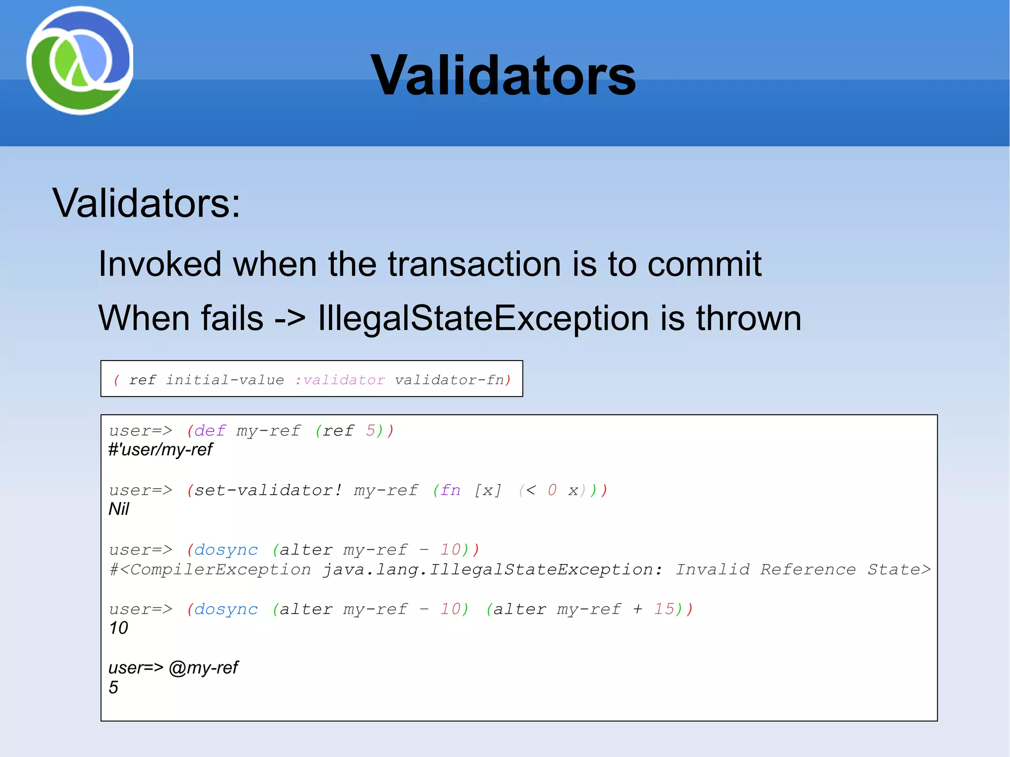 Validators Validators: Invoked when the transaction is to commit When fails -> IllegalStateException is thrown ( ref initial-value :validator validator-fn ) user=> ( def my-ref ( ref 5 ) ) #'user/my-ref user=> ( set-validator! my-ref ( fn [x] ( < 0 x ) ) ) Nil user=> ( dosync ( alter my-ref – 10 ) ) #<CompilerException java.lang.IllegalStateException: Invalid Reference State> user=> ( dosync ( alter my-ref – 10 ) ( alter my-ref + 15 ) ) 10 user=> @my-ref 5 