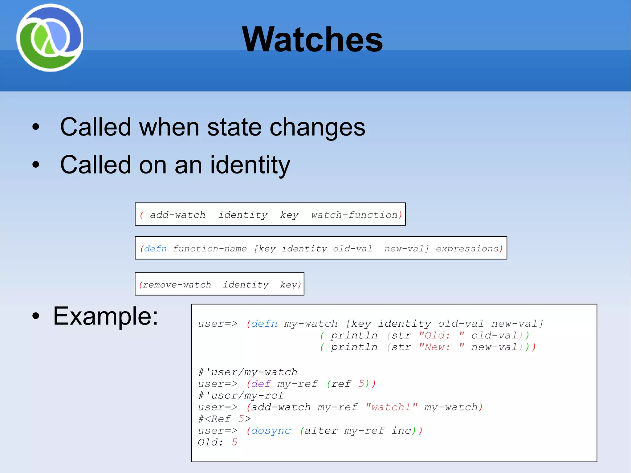 Watches Called when state changes Called on an identity Example: ( add-watch identity key watch-function ) ( defn function-name [ key identity old-val new-val] expressions ) ( remove-watch identity key ) user=> ( defn my-watch [ key identity old-val new-val] ( println ( str &quot;Old: &quot; old-val ) ) ( println ( str &quot;New: &quot; new-val ) ) ) #'user/my-watch user=> ( def my-ref ( ref 5 ) ) #'user/my-ref user=> ( add-watch my-ref &quot;watch1&quot; my-watch ) #<Ref 5 > user=> ( dosync ( alter my-ref inc ) ) Old: 5 