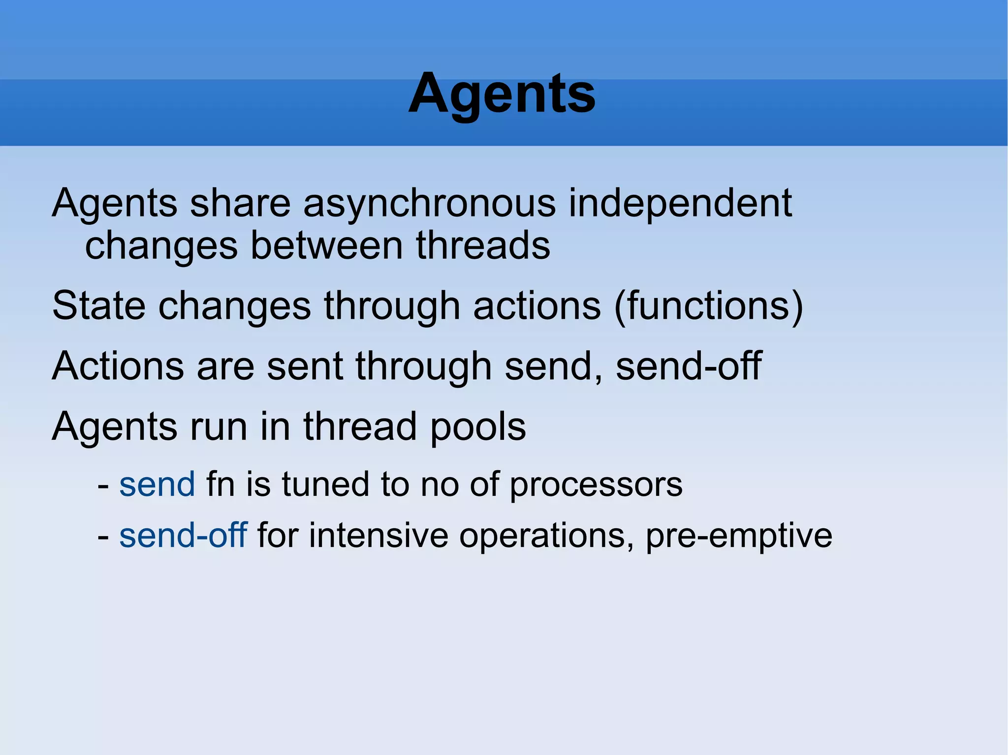 Agents Agents share asynchronous independent changes between threads State changes through actions (functions) Actions are sent through send, send-off Agents run in thread pools - send fn is tuned to no of processors - send-off for intensive operations, pre-emptive 