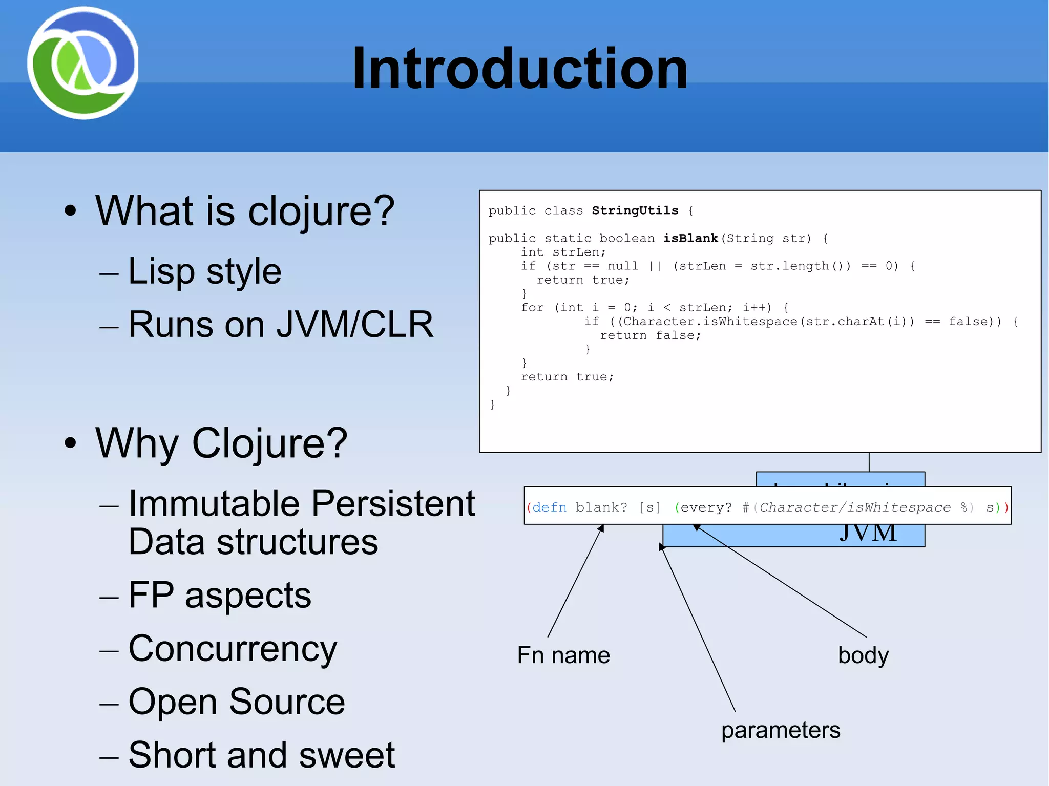 Introduction What is clojure? Lisp style Runs on JVM/CLR Why Clojure? Immutable Persistent Data structures FP aspects Concurrency Open Source Short and sweet Java Libraries JVM Evaluator Clojure/Repl Byte code public class StringUtils { public static boolean isBlank (String str) { int strLen; if (str == null || (strLen = str.length()) == 0) { return true; } for (int i = 0; i < strLen; i++) { if ((Character.isWhitespace(str.charAt(i)) == false)) { return false; } } return true; } } ( defn blank? [s] ( every? # ( Character/isWhitespace % ) s ) ) Fn name parameters body 