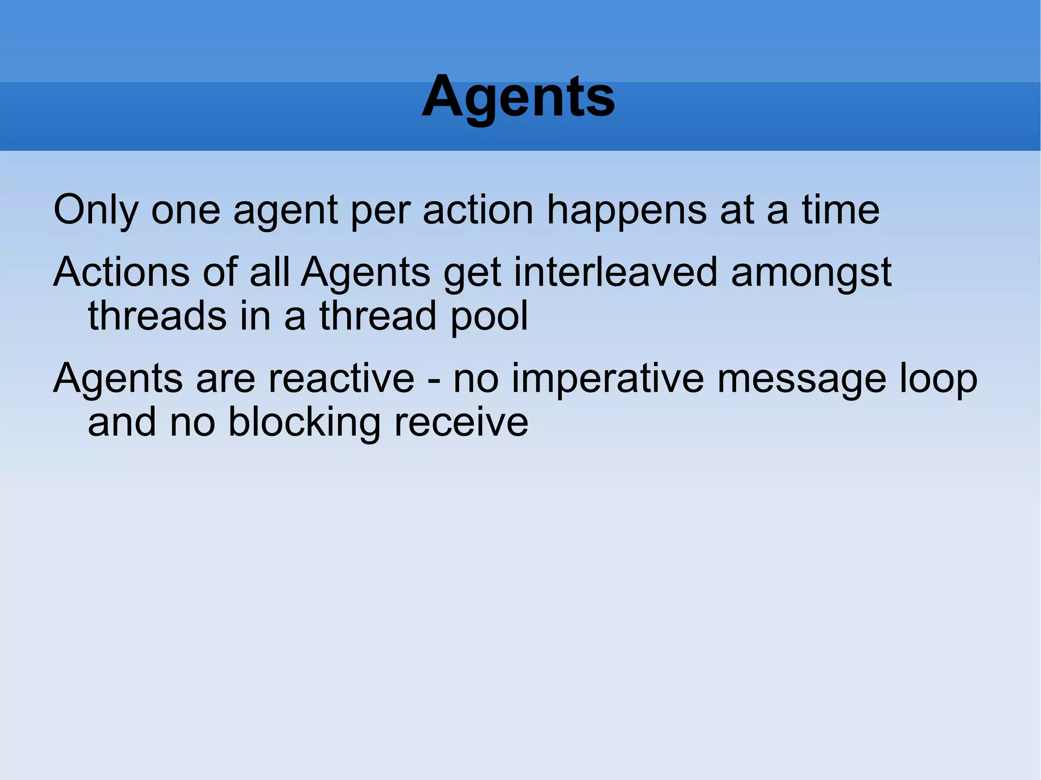 Agents Only one agent per action happens at a time Actions of all Agents get interleaved amongst threads in a thread pool Agents are reactive - no imperative message loop and no blocking receive 
