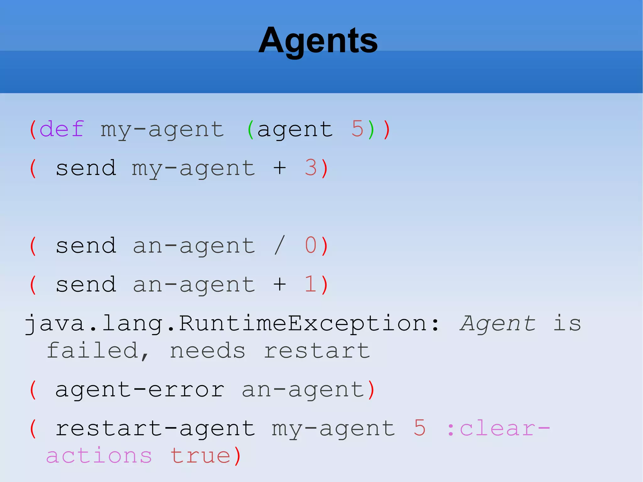 Agents ( def my-agent ( agent 5 ) ) ( send my-agent + 3 ) ( send an-agent / 0 ) ( send an-agent + 1 ) java.lang.RuntimeException: Agent is failed, needs restart ( agent-error an-agent ) ( restart-agent my-agent 5 :clear-actions true ) 