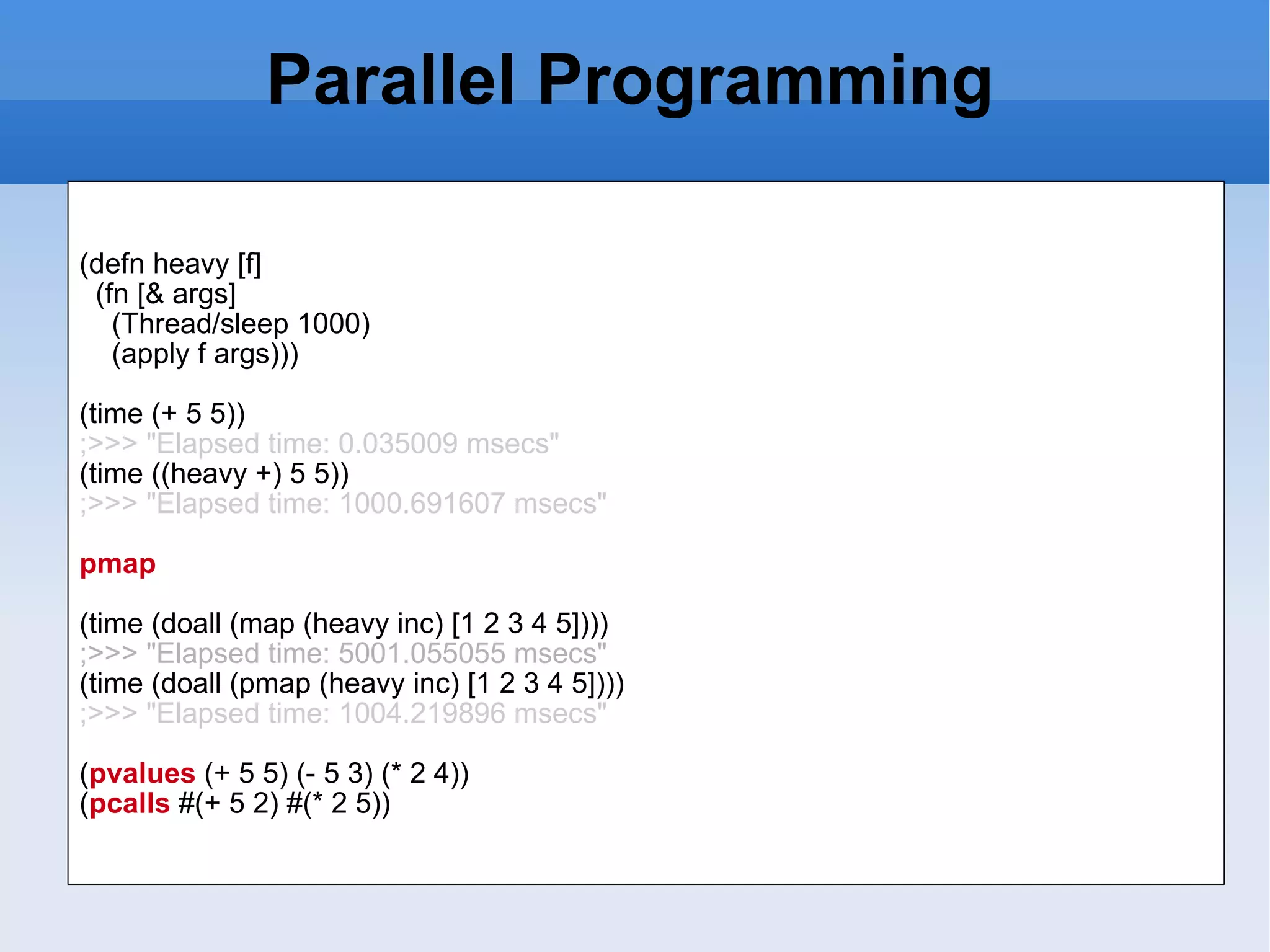Parallel Programming (defn heavy [f] (fn [& args] (Thread/sleep 1000) (apply f args))) (time (+ 5 5)) ;>>> &quot;Elapsed time: 0.035009 msecs&quot; (time ((heavy +) 5 5)) ;>>> &quot;Elapsed time: 1000.691607 msecs&quot; pmap (time (doall (map (heavy inc) [1 2 3 4 5]))) ;>>> &quot;Elapsed time: 5001.055055 msecs&quot; (time (doall (pmap (heavy inc) [1 2 3 4 5]))) ;>>> &quot;Elapsed time: 1004.219896 msecs&quot; ( pvalues (+ 5 5) (- 5 3) (* 2 4)) ( pcalls #(+ 5 2) #(* 2 5)) 