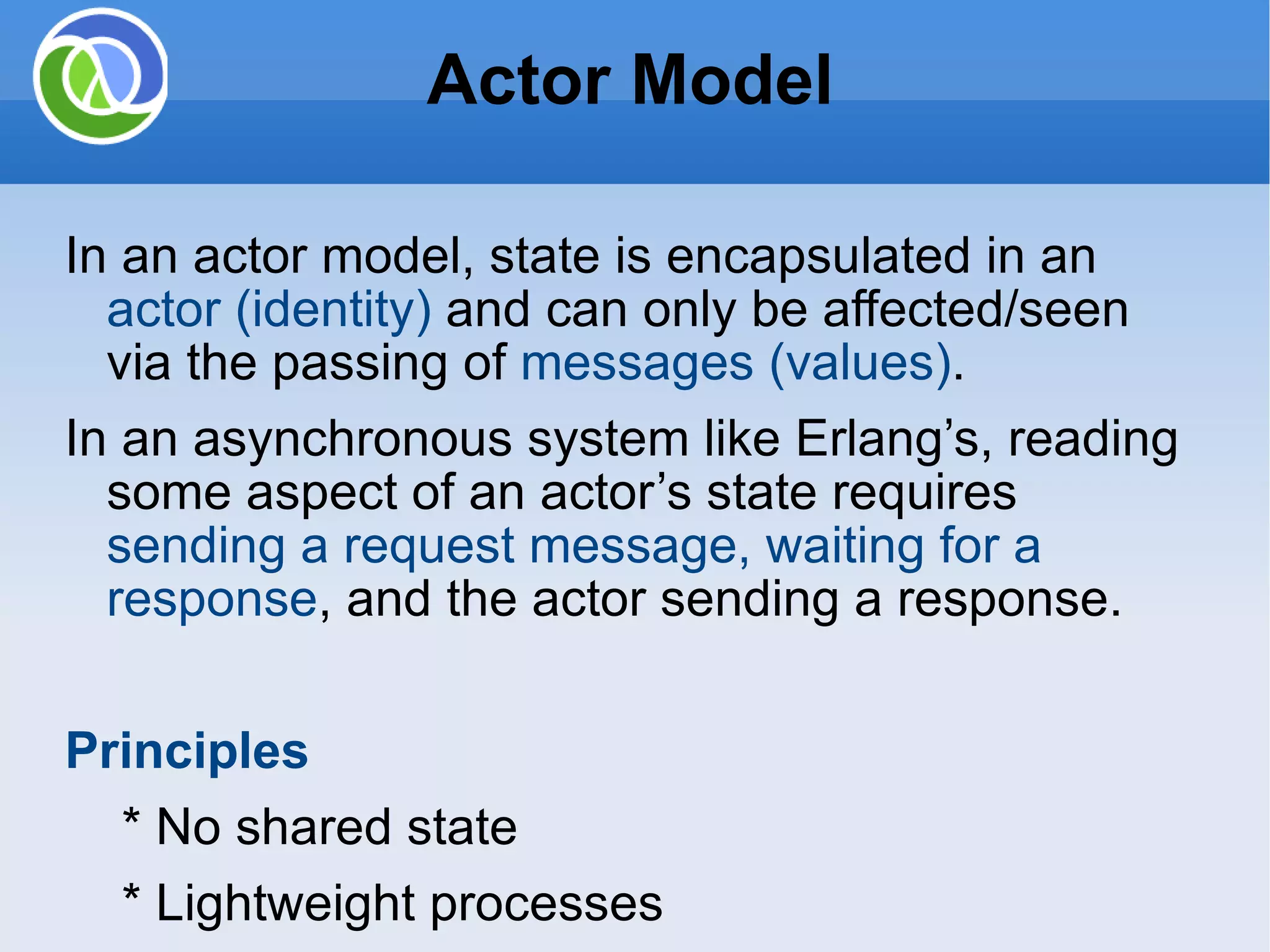 Actor Model In an actor model, state is encapsulated in an actor (identity) and can only be affected/seen via the passing of messages (values) . In an asynchronous system like Erlang’s, reading some aspect of an actor’s state requires sending a request message, waiting for a response , and the actor sending a response. Principles * No shared state * Lightweight processes * Asynchronous message-passing * Mailboxes to buffer incoming messages * Mailbox processing with pattern matching 