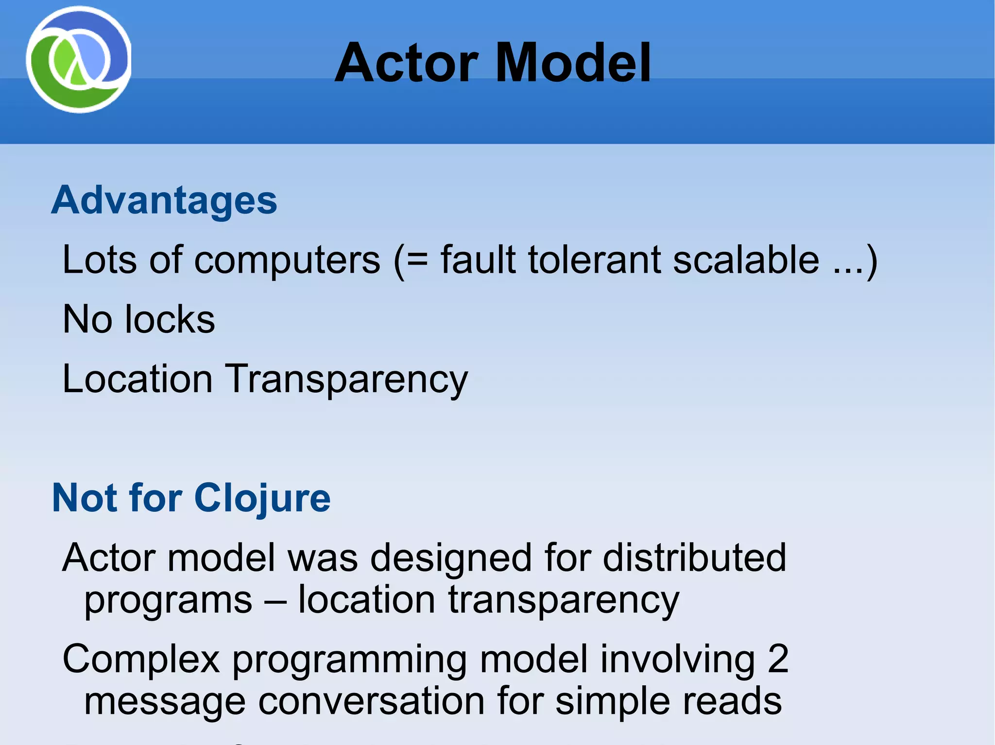 Actor Model Advantages Lots of computers (= fault tolerant scalable ...) No locks Location Transparency Not for Clojure Actor model was designed for distributed programs – location transparency Complex programming model involving 2 message conversation for simple reads Potential for deadlock since blocking messages Copy structures to be sent Coordinating between multiple actors is difficult 