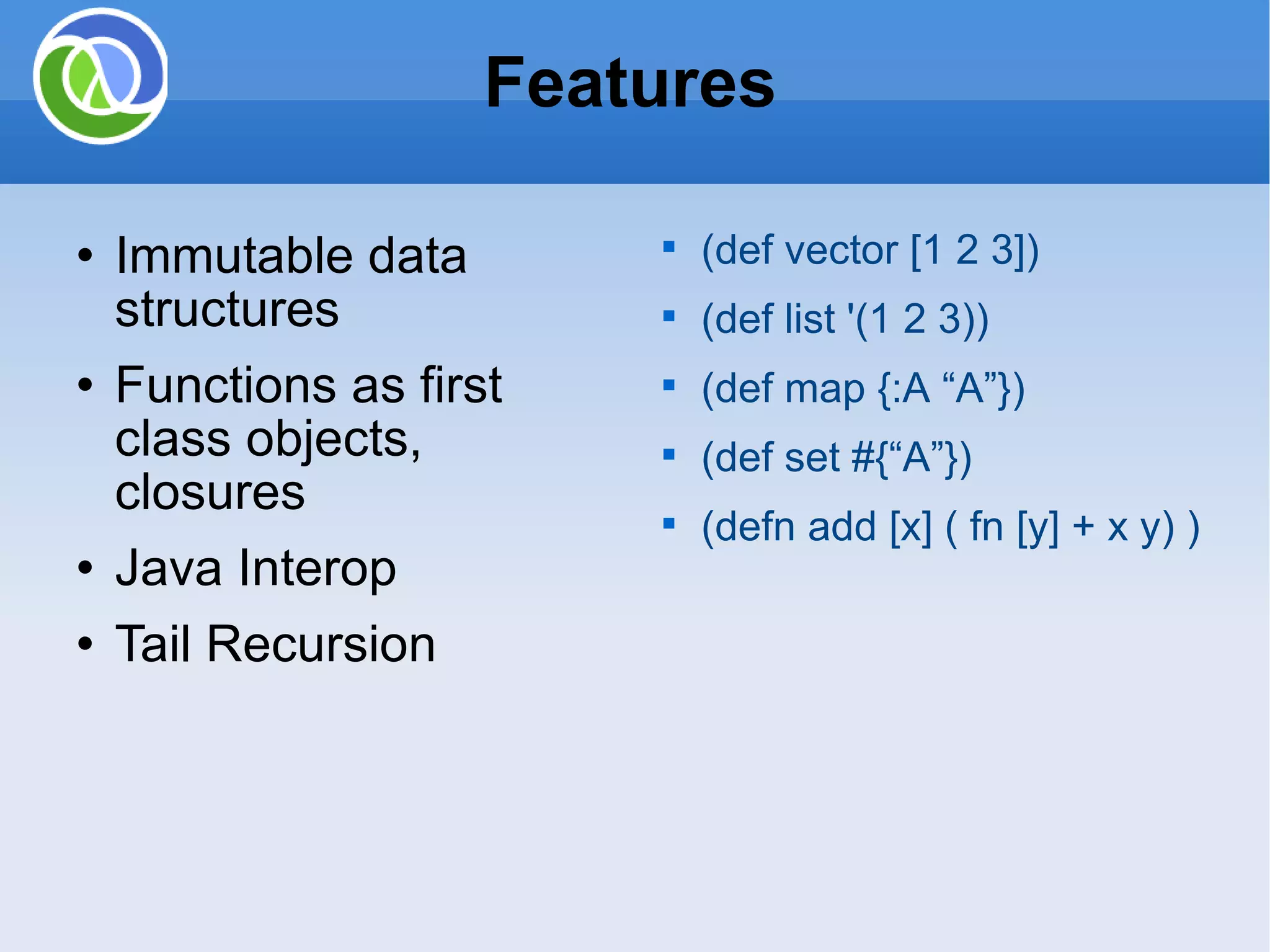 Immutable data structures Functions as first class objects, closures Java Interop Tail Recursion Features (def vector [1 2 3]) (def list '(1 2 3)) (def map {:A “A”}) (def set #{“A”}) (defn add [x] ( fn [y] + x y) ) 