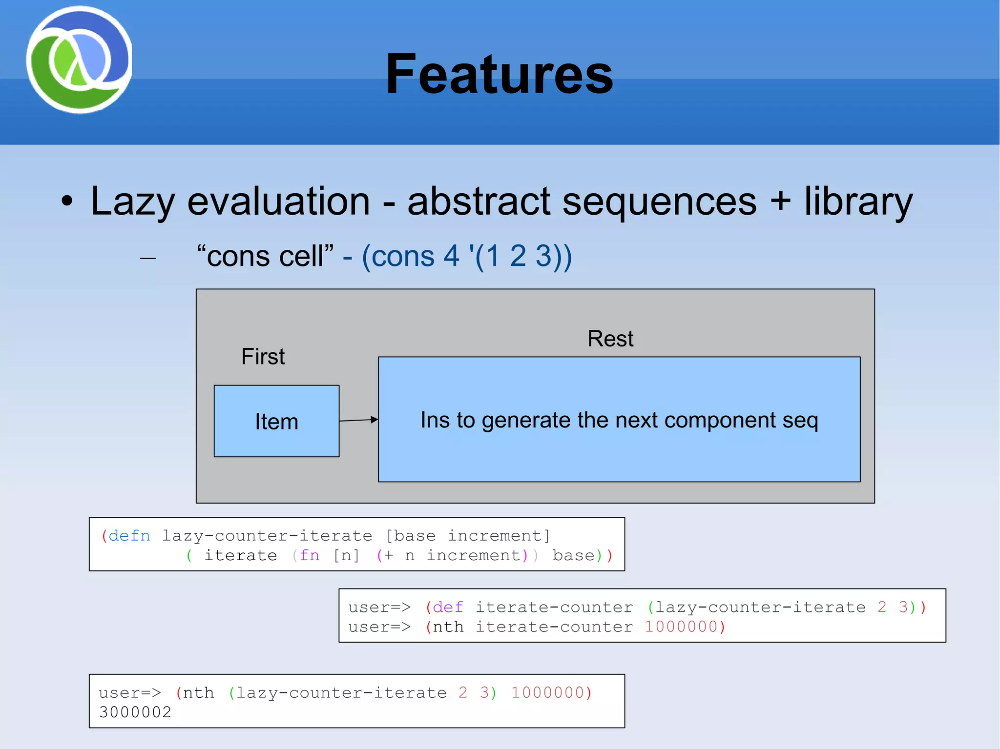 Lazy evaluation - abstract sequences + library “ cons cell” - (cons 4 '(1 2 3)) Features Ins to generate the next component seq Item First Rest ( defn lazy-counter-iterate [base increment] ( iterate ( fn [n] ( + n increment ) ) base ) ) user=> ( def iterate-counter ( lazy-counter-iterate 2 3 ) ) user=> ( nth iterate-counter 1000000 ) user=> ( nth ( lazy-counter-iterate 2 3 ) 1000000 ) 3000002 