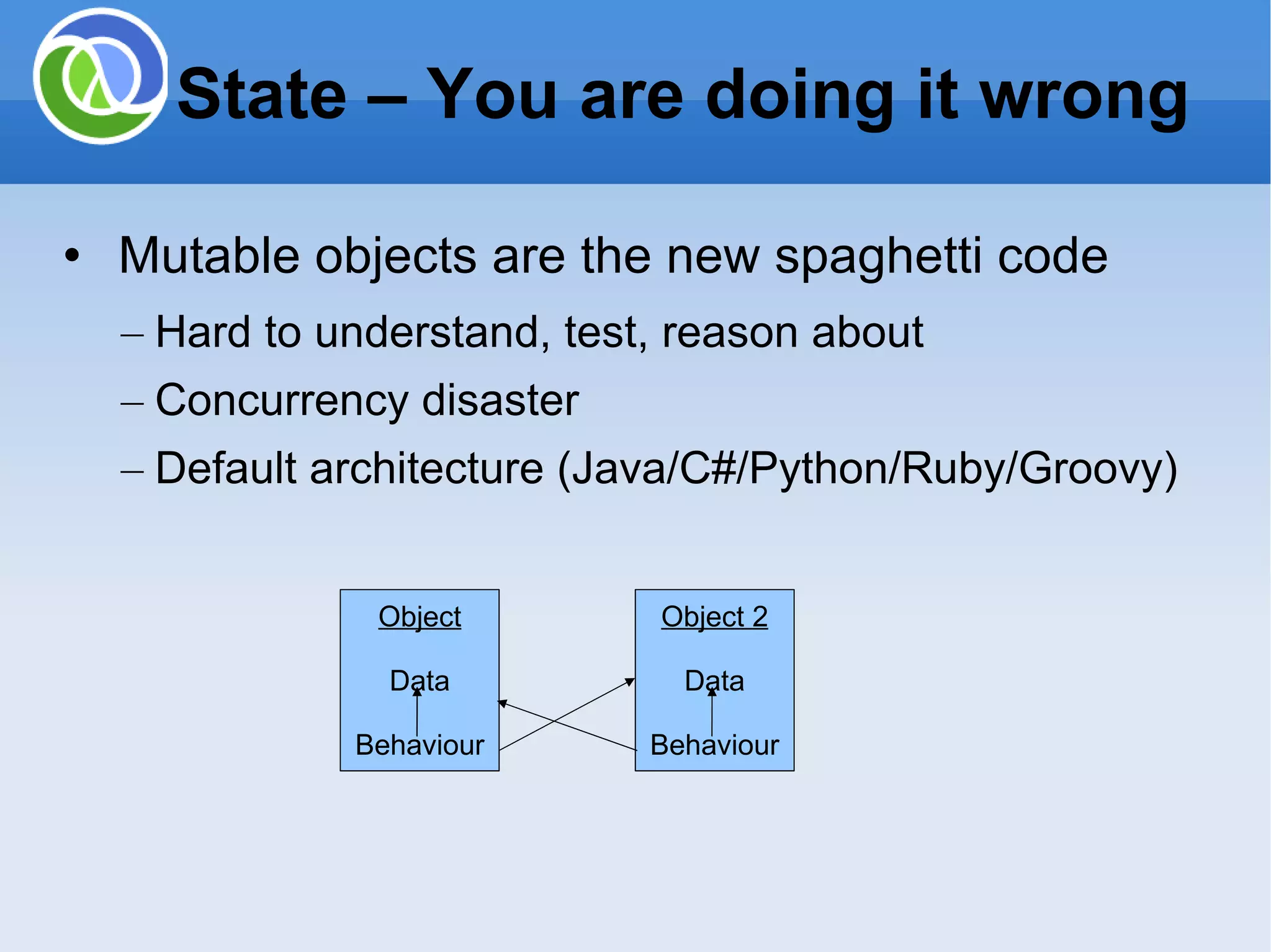 Mutable objects are the new spaghetti code Hard to understand, test, reason about Concurrency disaster Default architecture (Java/C#/Python/Ruby/Groovy) State – You are doing it wrong Object Data Behaviour Object 2 Data Behaviour 