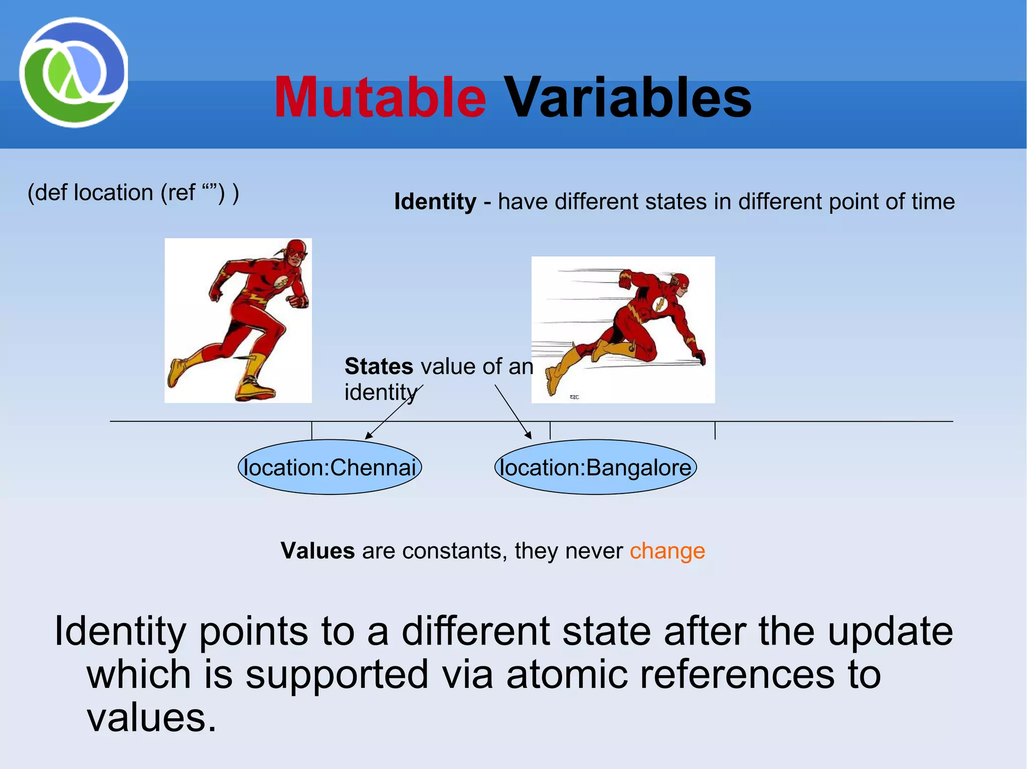 Mutable Variables Identity points to a different state after the update which is supported via atomic references to values. location:Chennai location:Bangalore Values are constants, they never change (def location (ref “”) ) Identity - have different states in different point of time States value of an identity 