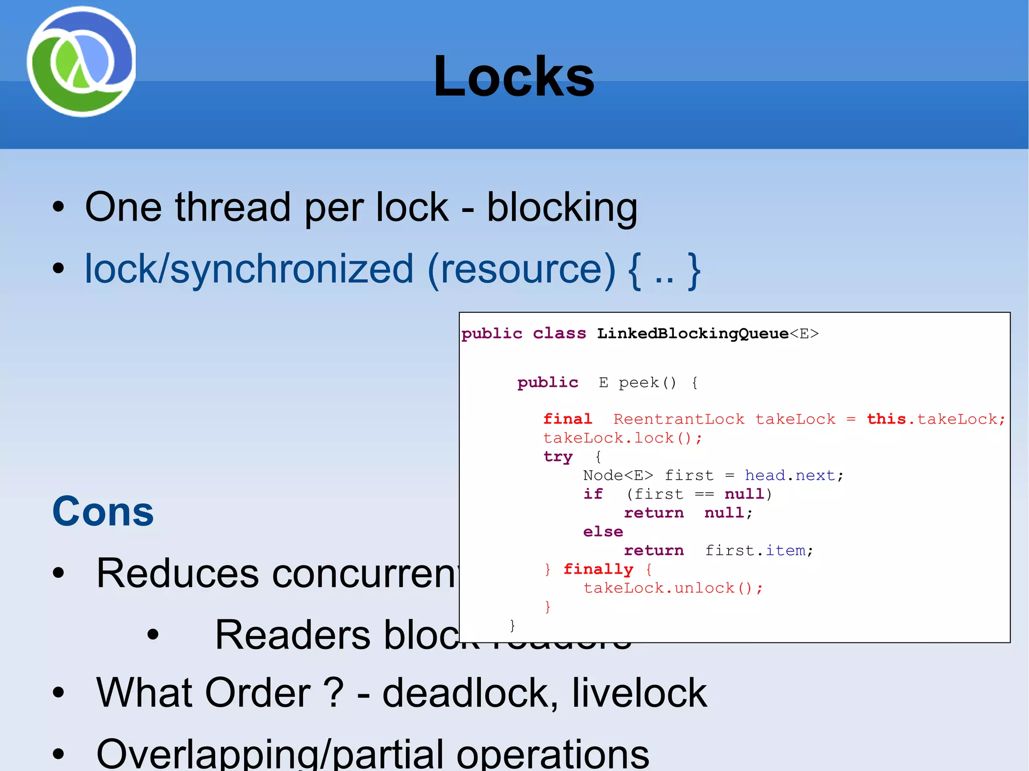 One thread per lock - blocking lock/synchronized (resource) { .. } Cons Reduces concurreny Readers block readers What Order ? - deadlock, livelock Overlapping/partial operations Priority inversion public class LinkedBlockingQueue <E> public E peek() { final ReentrantLock takeLock = this .takeLock; takeLock.lock(); try { Node<E> first = head . next ; if (first == null ) return null ; else return first. item ; } finally { takeLock.unlock(); } } Locks 