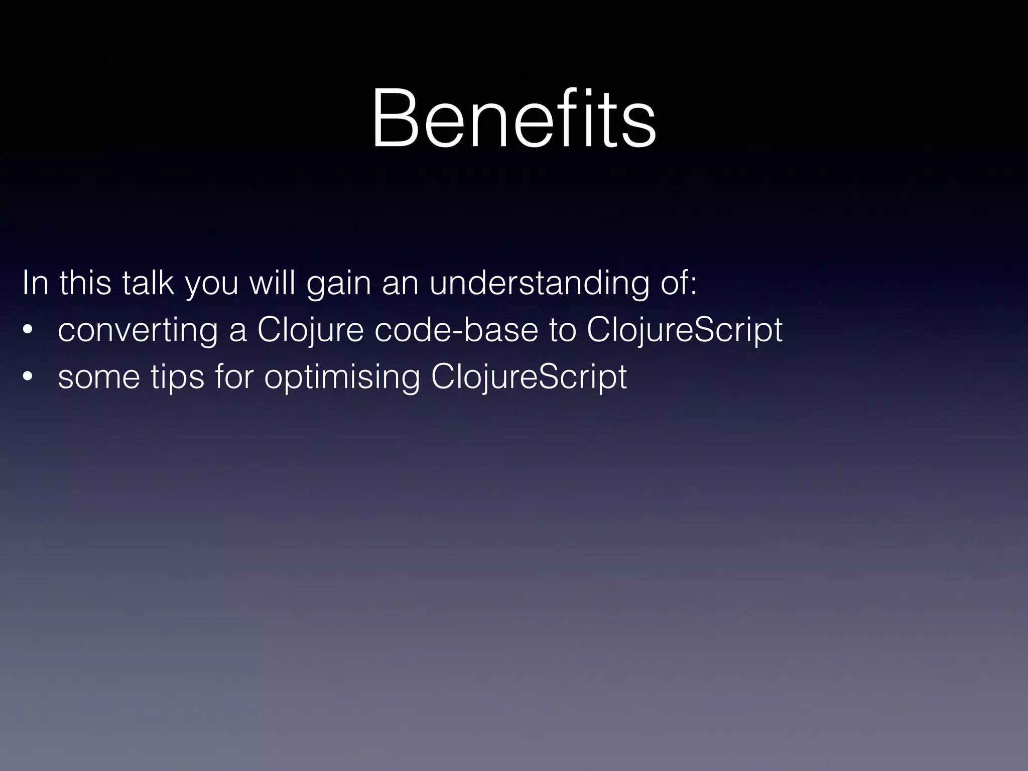 Benefits 
In this talk you will gain an understanding of: 
• converting a Clojure code-base to ClojureScript 
• some tips for optimising ClojureScript 
 