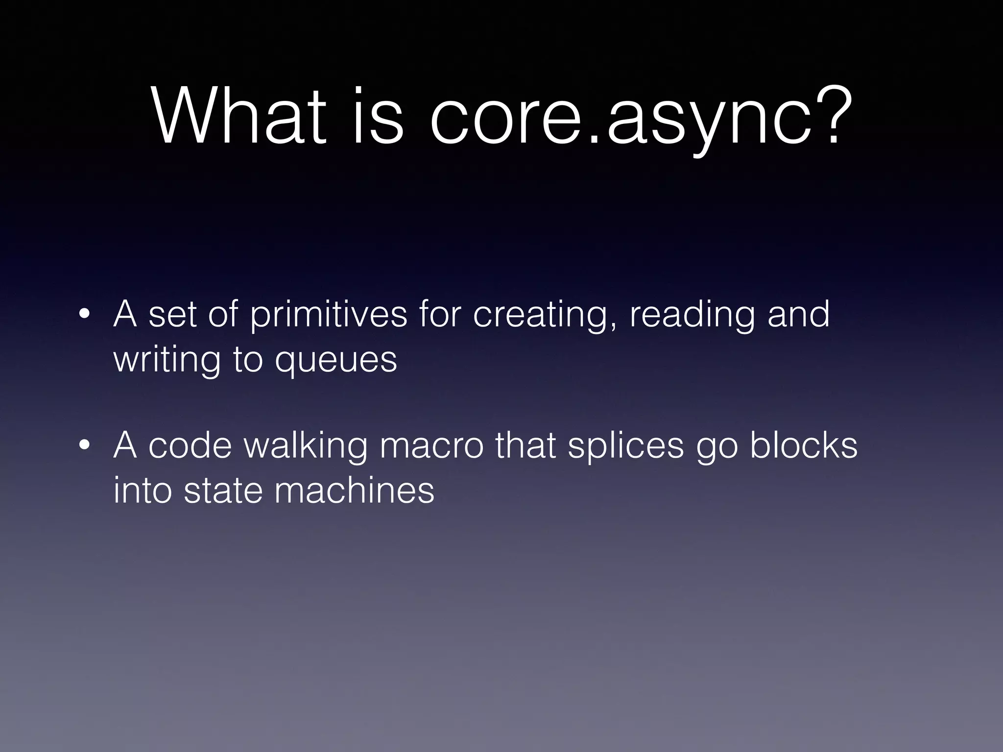 What is core.async? 
• A set of primitives for creating, reading and 
writing to queues 
• A code walking macro that splices go blocks 
into state machines 
 