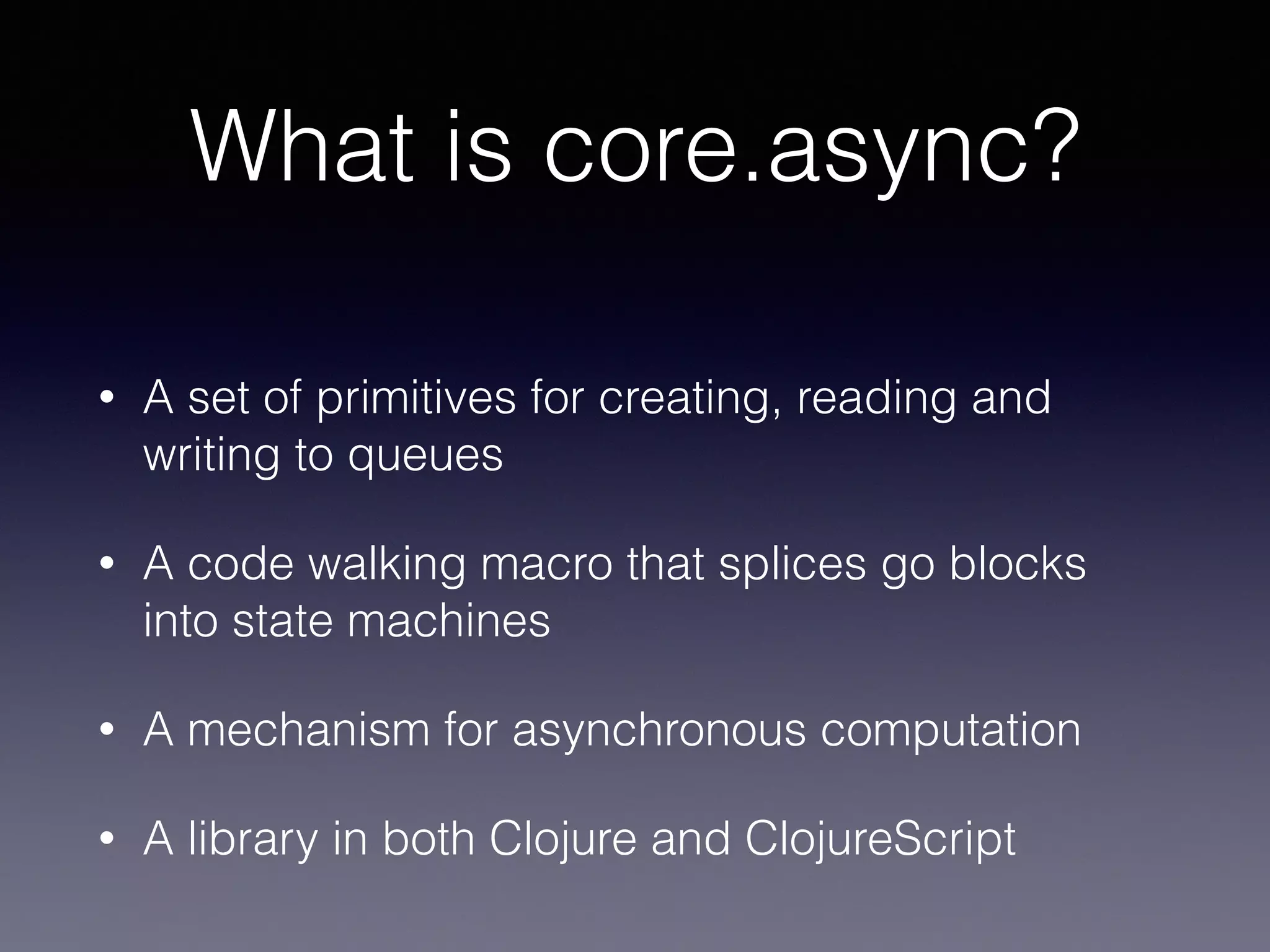 What is core.async? 
• A set of primitives for creating, reading and 
writing to queues 
• A code walking macro that splices go blocks 
into state machines 
• A mechanism for asynchronous computation 
• A library in both Clojure and ClojureScript 
 