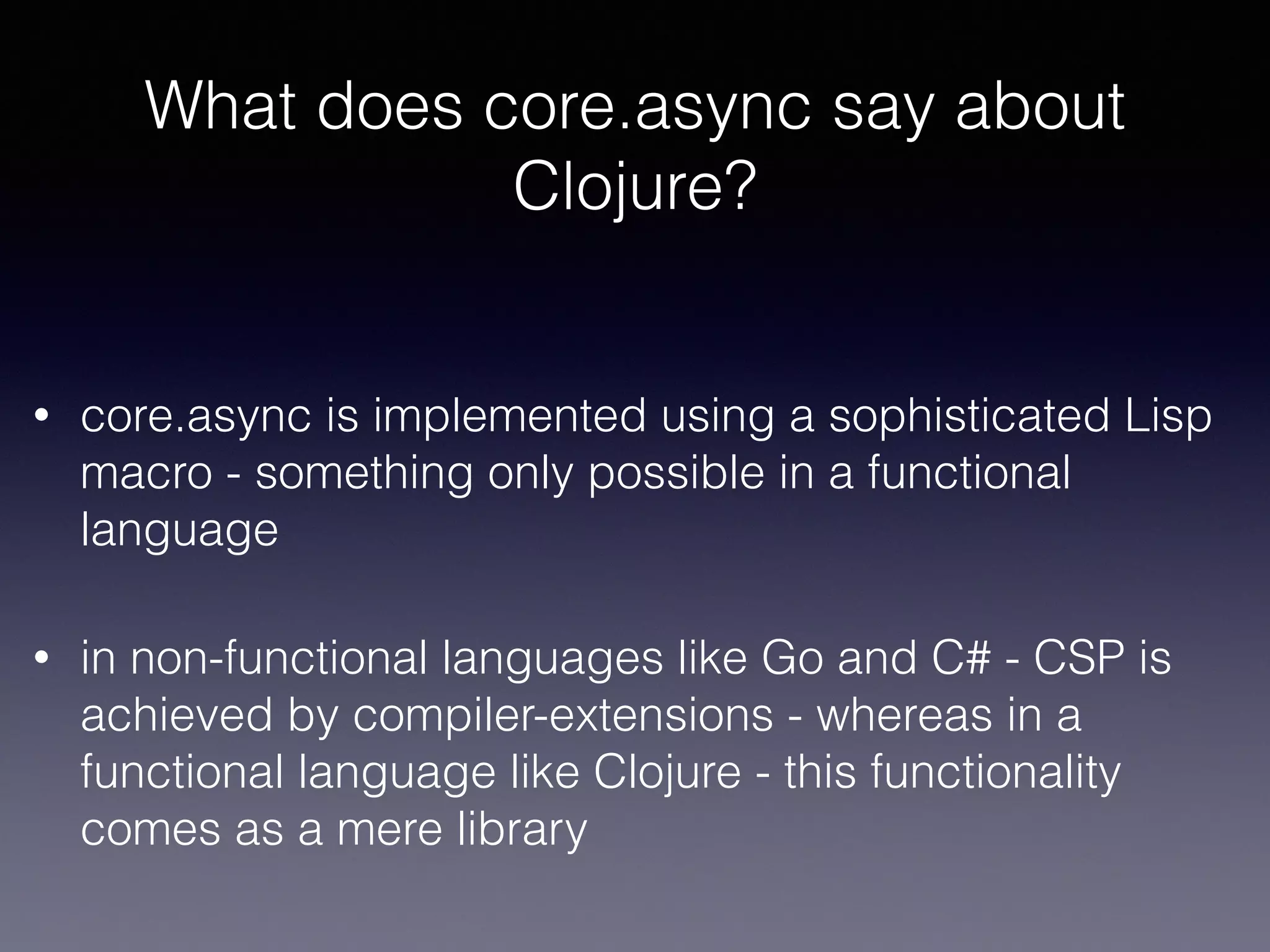 What does core.async say about 
Clojure? 
• core.async is implemented using a sophisticated Lisp 
macro - something only possible in a functional 
language 
• in non-functional languages like Go and C# - CSP is 
achieved by compiler-extensions - whereas in a 
functional language like Clojure - this functionality 
comes as a mere library 
 
