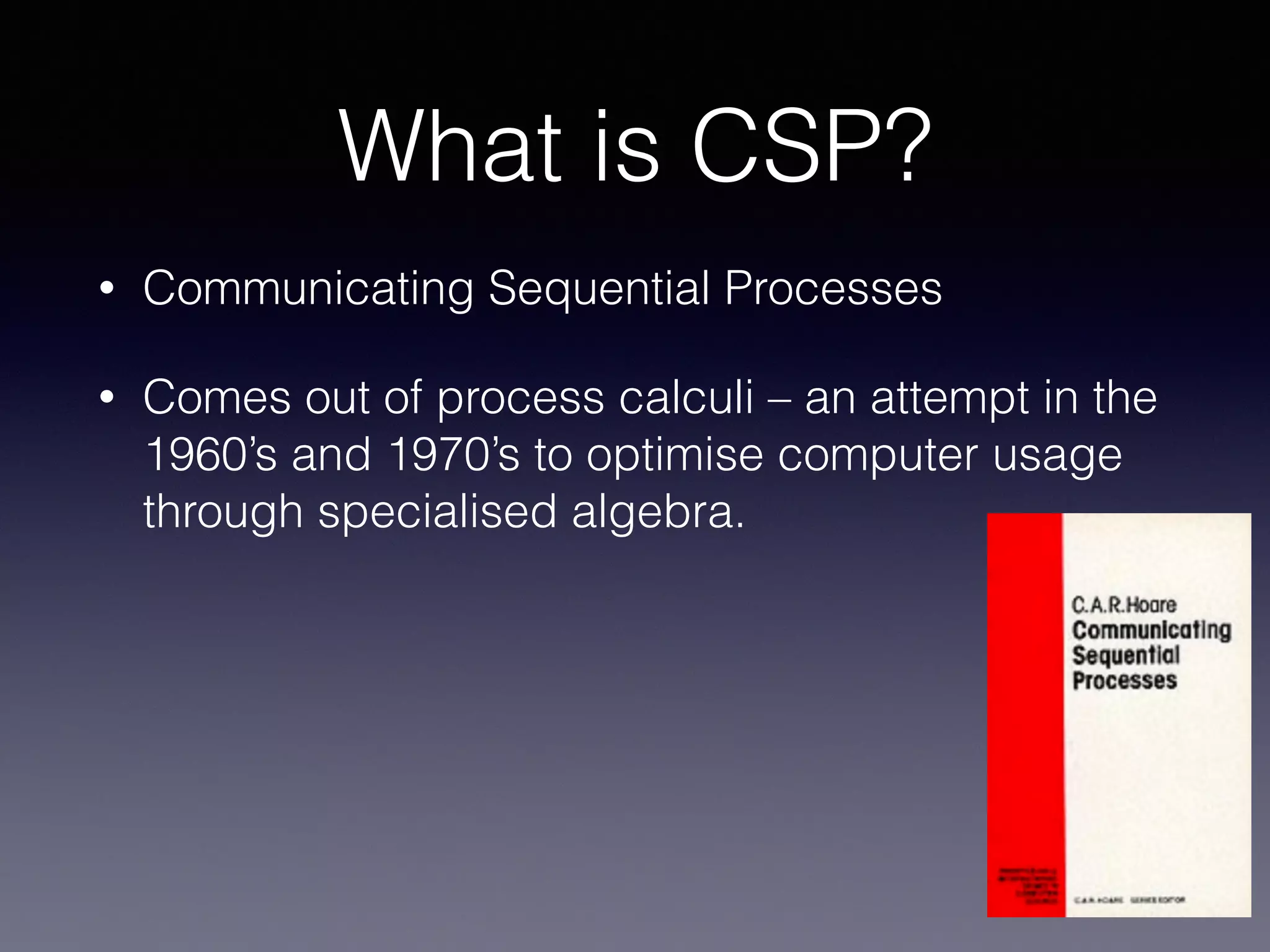 What is CSP? 
• Communicating Sequential Processes 
• Comes out of process calculi – an attempt in the 
1960’s and 1970’s to optimise computer usage 
through specialised algebra. 
 