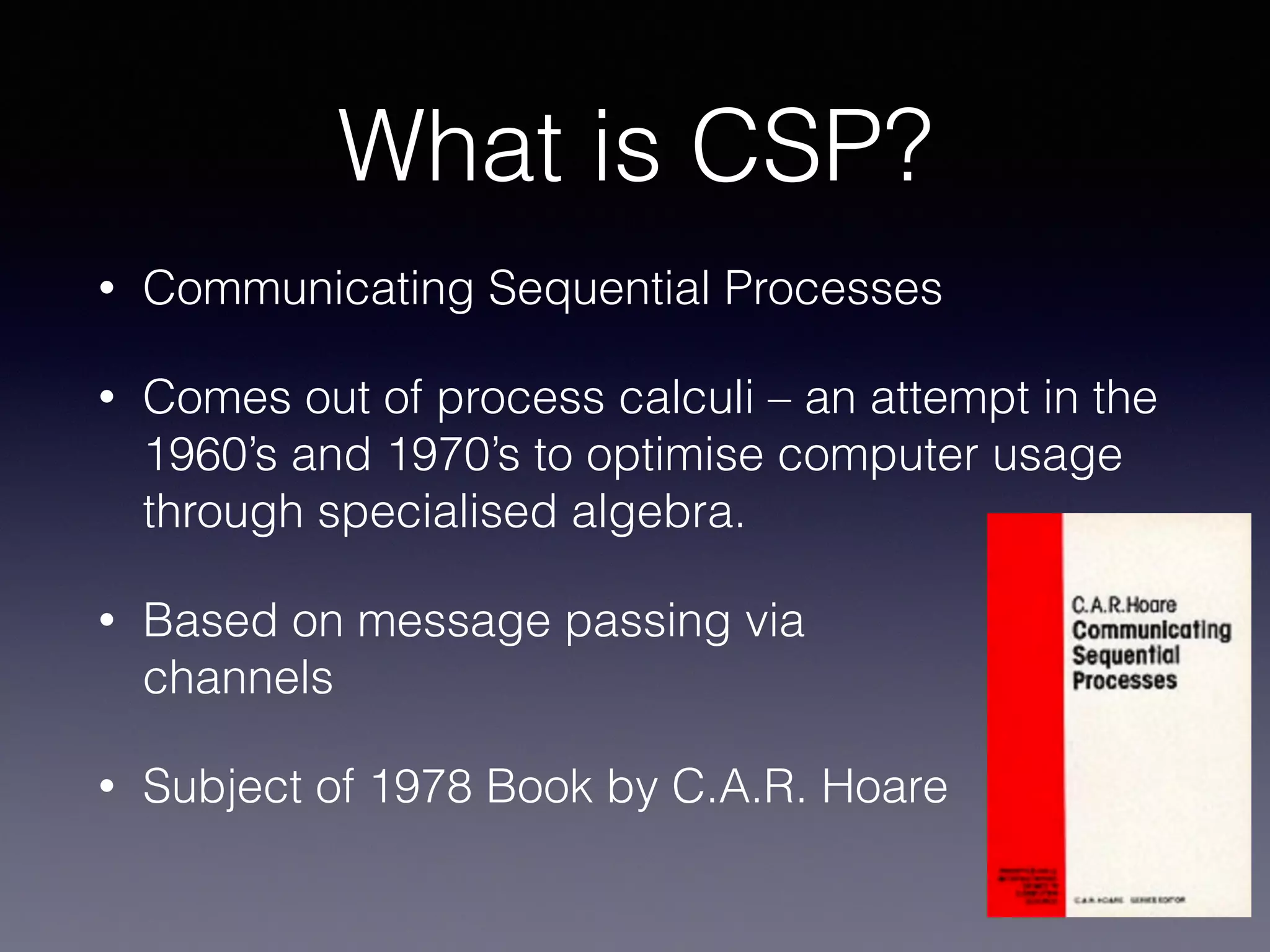 What is CSP? 
• Communicating Sequential Processes 
• Comes out of process calculi – an attempt in the 
1960’s and 1970’s to optimise computer usage 
through specialised algebra. 
• Based on message passing via 
channels 
• Subject of 1978 Book by C.A.R. Hoare 
 