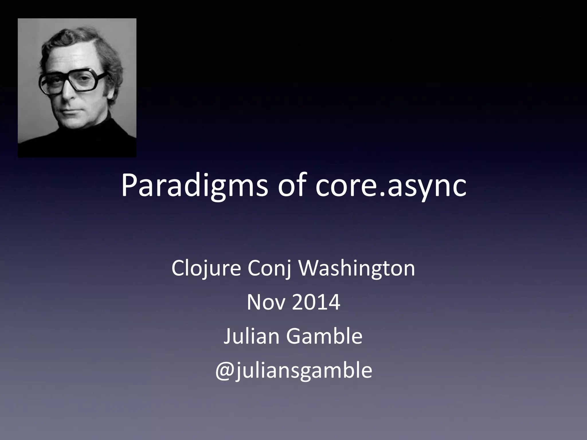 Paradigms 
of 
core.async 
Clojure 
Conj 
Washington 
Nov 
2014 
Julian 
Gamble 
@juliansgamble 
 