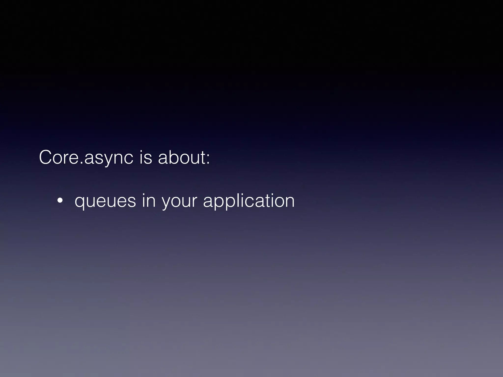 Core.async is about: 
• queues in your application 
 