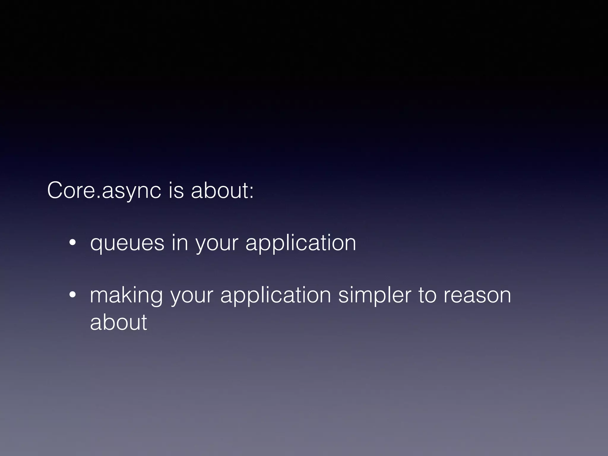 Core.async is about: 
• queues in your application 
• making your application simpler to reason 
about 
 