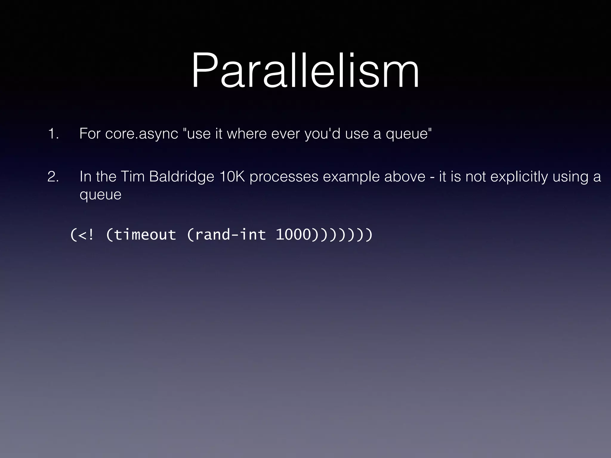Parallelism 
1. For core.async "use it where ever you'd use a queue" 
2. In the Tim Baldridge 10K processes example above - it is not explicitly using a 
queue 
(<! (timeout (rand-int 1000))))))) 
 