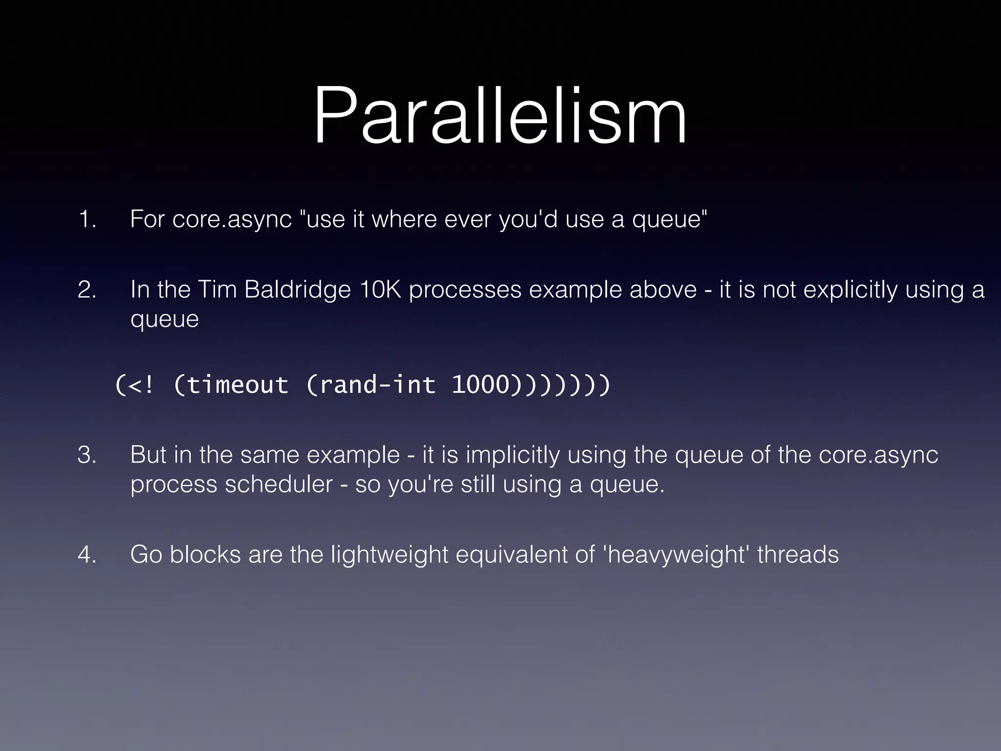 Parallelism 
1. For core.async "use it where ever you'd use a queue" 
2. In the Tim Baldridge 10K processes example above - it is not explicitly using a 
queue 
(<! (timeout (rand-int 1000))))))) 
3. But in the same example - it is implicitly using the queue of the core.async 
process scheduler - so you're still using a queue. 
4. Go blocks are the lightweight equivalent of 'heavyweight' threads 
 