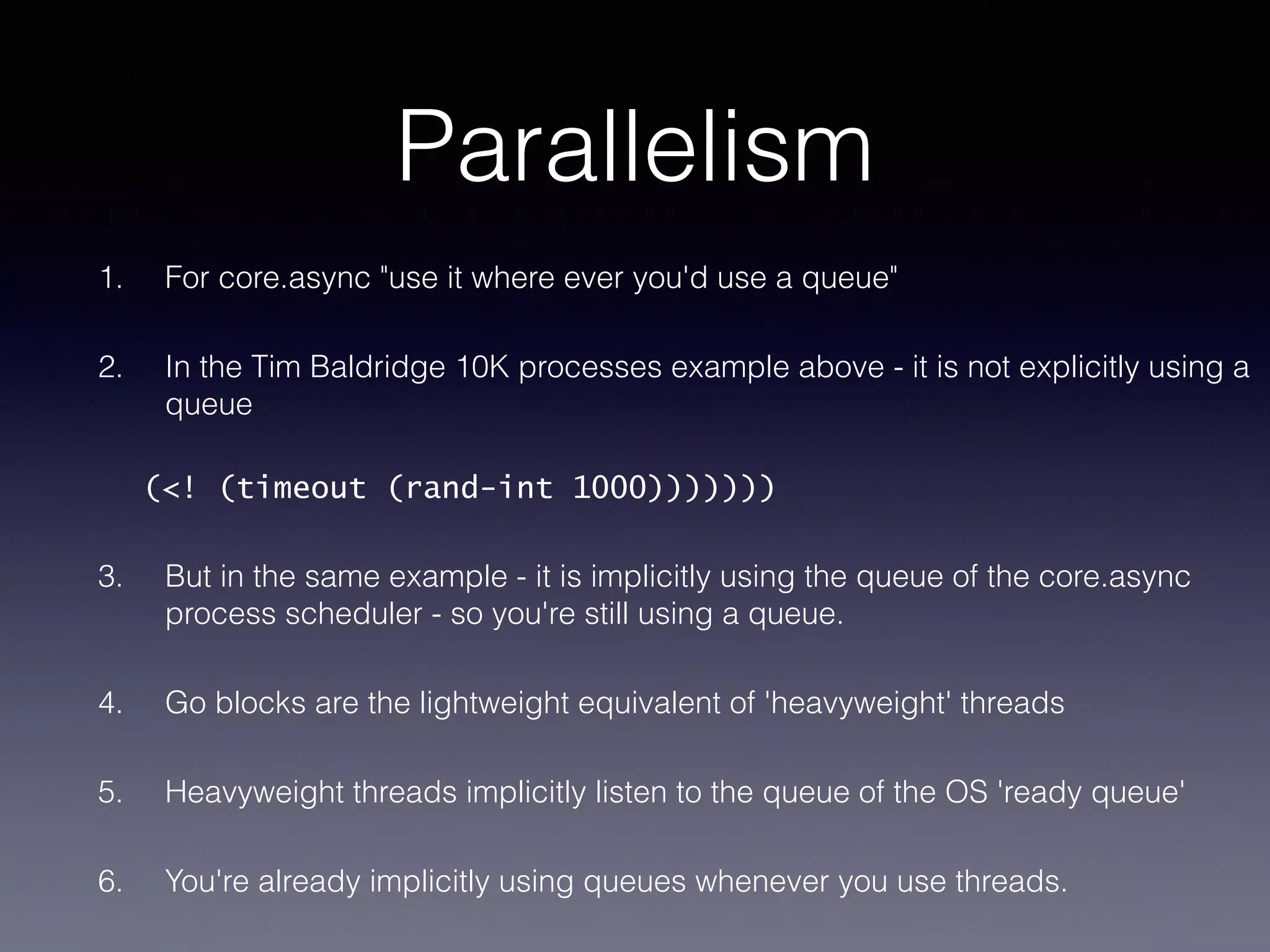 Parallelism 
1. For core.async "use it where ever you'd use a queue" 
2. In the Tim Baldridge 10K processes example above - it is not explicitly using a 
queue 
(<! (timeout (rand-int 1000))))))) 
3. But in the same example - it is implicitly using the queue of the core.async 
process scheduler - so you're still using a queue. 
4. Go blocks are the lightweight equivalent of 'heavyweight' threads 
5. Heavyweight threads implicitly listen to the queue of the OS 'ready queue' 
6. You're already implicitly using queues whenever you use threads. 
 