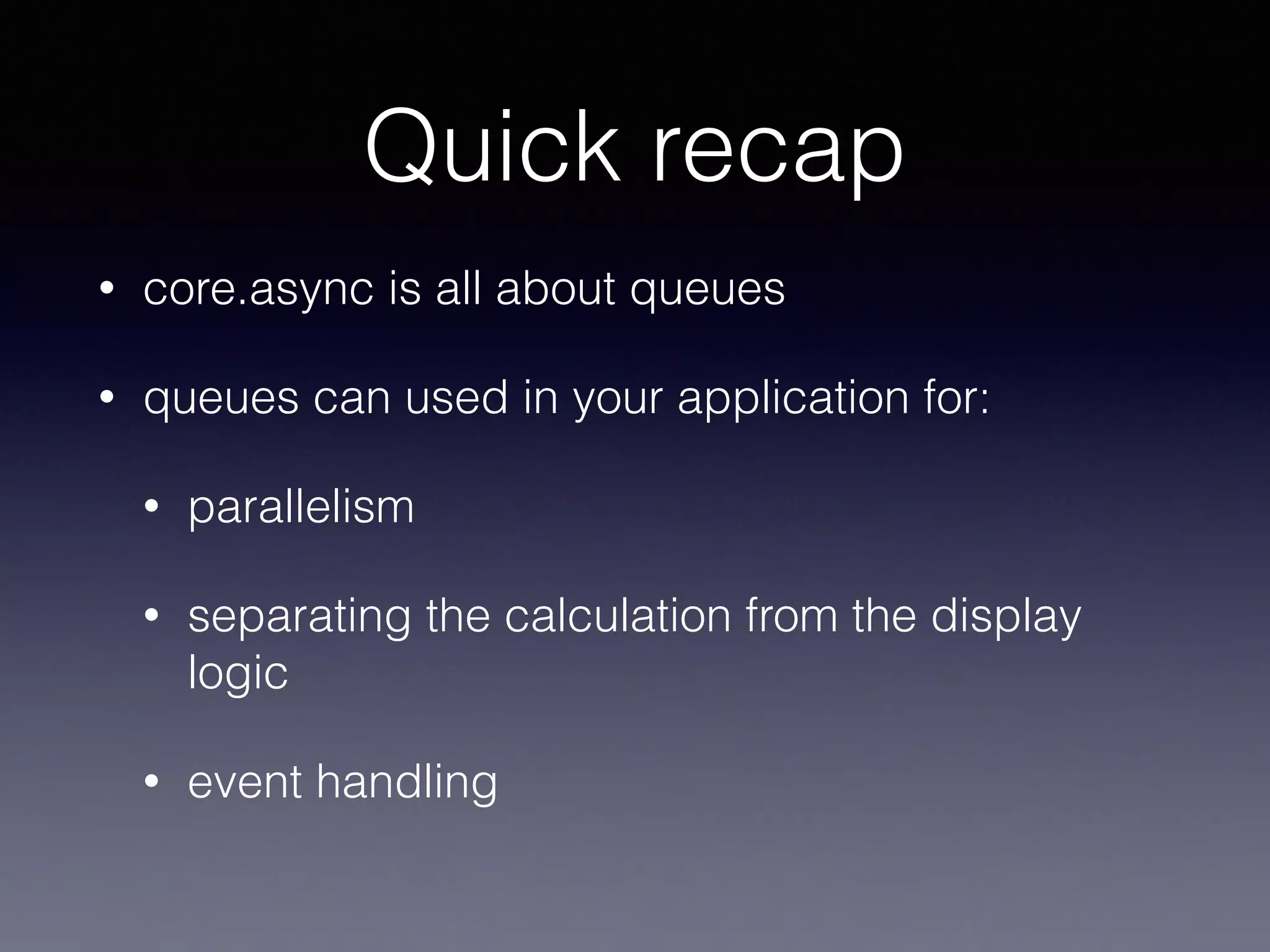 Quick recap 
• core.async is all about queues 
• queues can used in your application for: 
• parallelism 
• separating the calculation from the display 
logic 
• event handling 
 