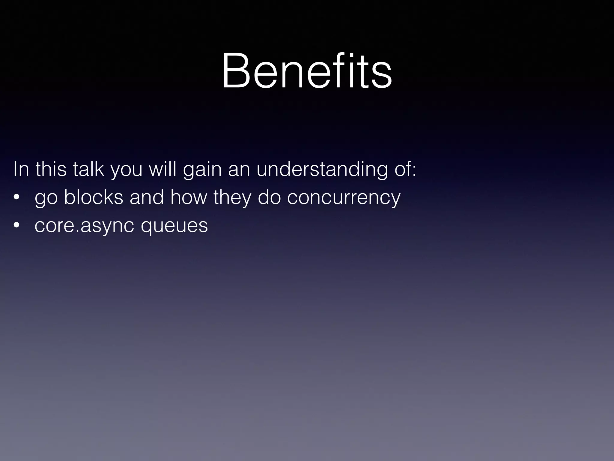 Benefits 
In this talk you will gain an understanding of: 
• go blocks and how they do concurrency 
• core.async queues 
 