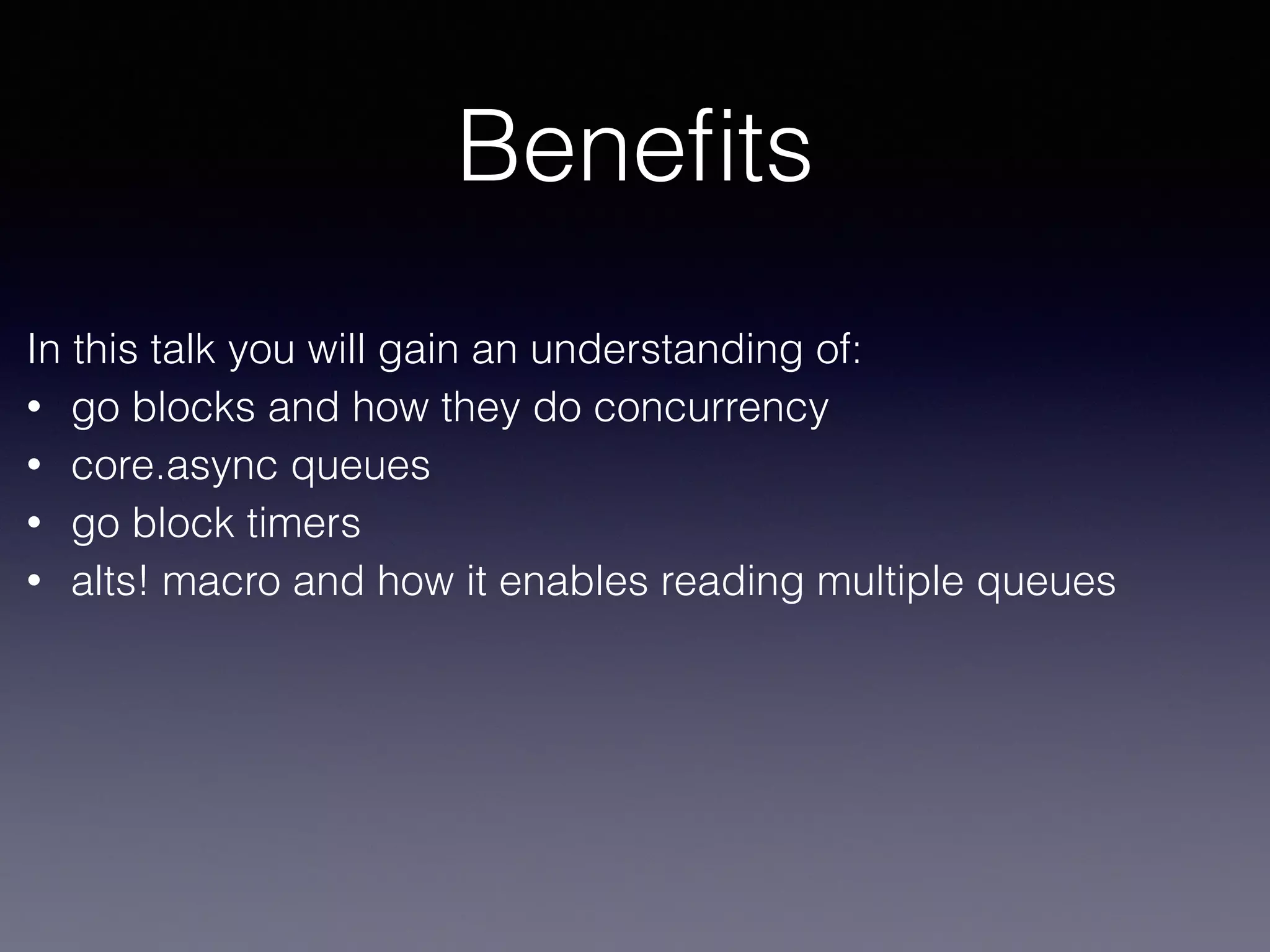 Benefits 
In this talk you will gain an understanding of: 
• go blocks and how they do concurrency 
• core.async queues 
• go block timers 
• alts! macro and how it enables reading multiple queues 
 