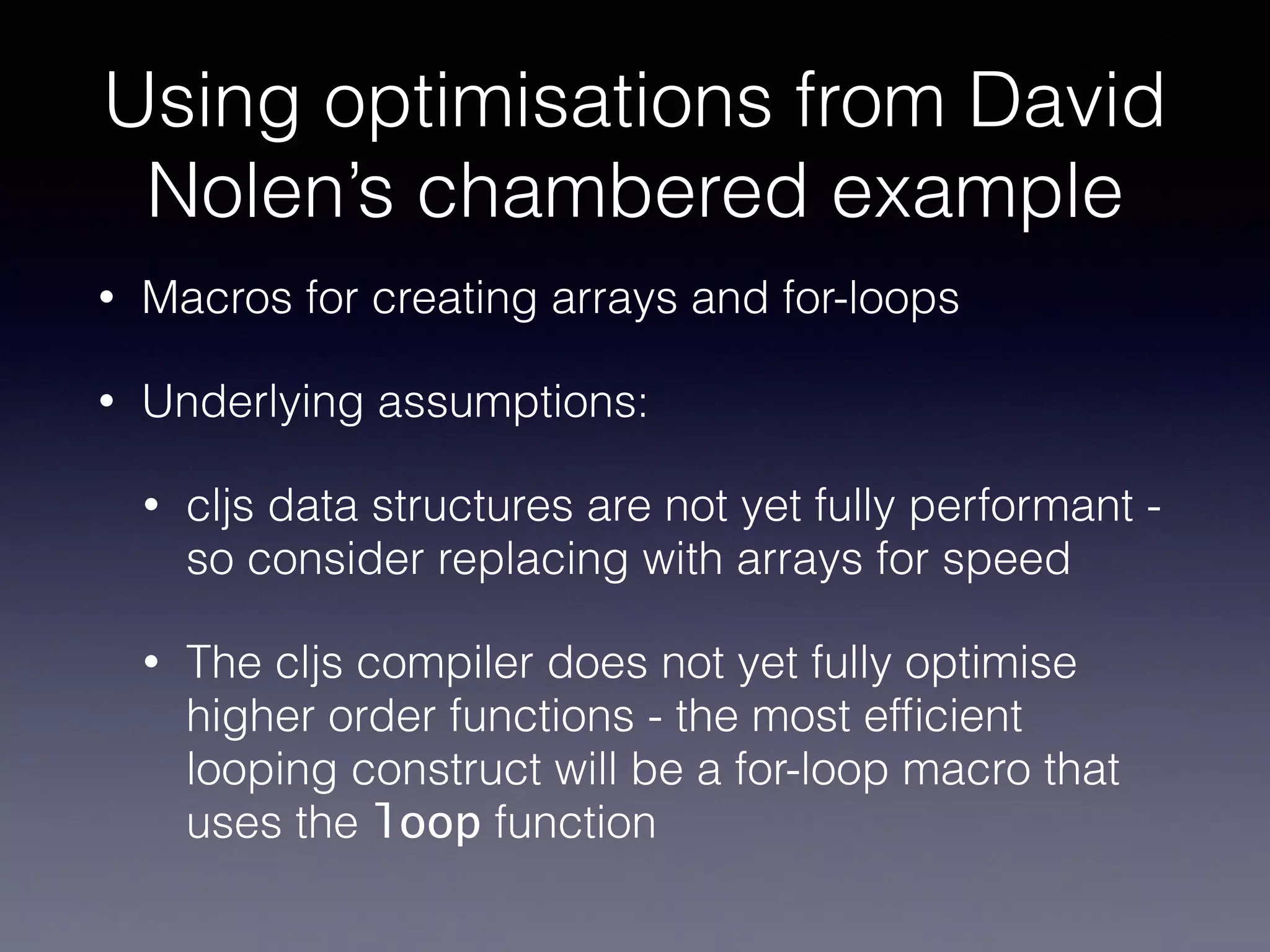 Using optimisations from David 
Nolen’s chambered example 
• Macros for creating arrays and for-loops 
• Underlying assumptions: 
• cljs data structures are not yet fully performant - 
so consider replacing with arrays for speed 
• The cljs compiler does not yet fully optimise 
higher order functions - the most efficient 
looping construct will be a for-loop macro that 
uses the loop function 
 