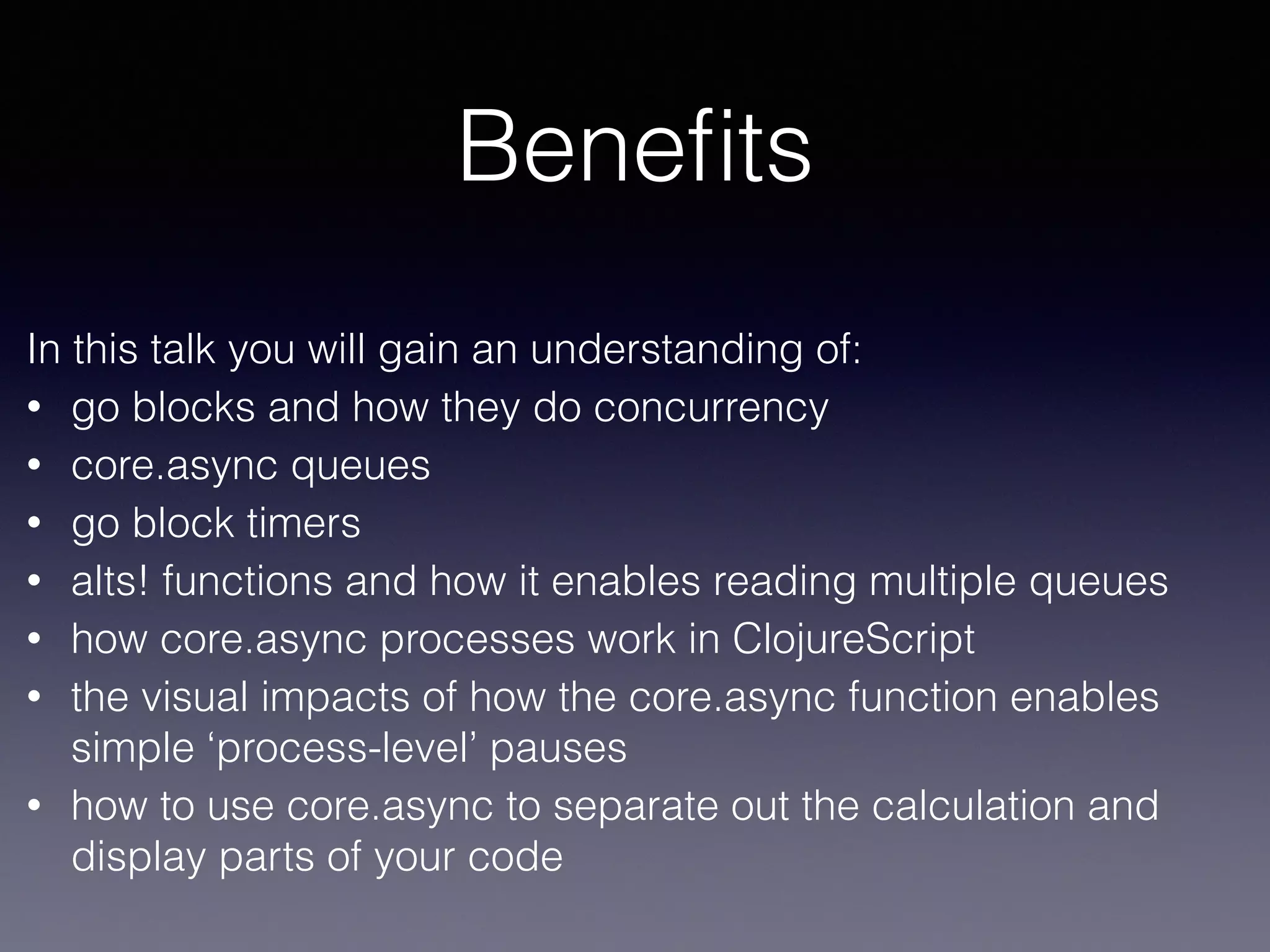 Benefits 
In this talk you will gain an understanding of: 
• go blocks and how they do concurrency 
• core.async queues 
• go block timers 
• alts! functions and how it enables reading multiple queues 
• how core.async processes work in ClojureScript 
• the visual impacts of how the core.async function enables 
simple ‘process-level’ pauses 
• how to use core.async to separate out the calculation and 
display parts of your code 
 