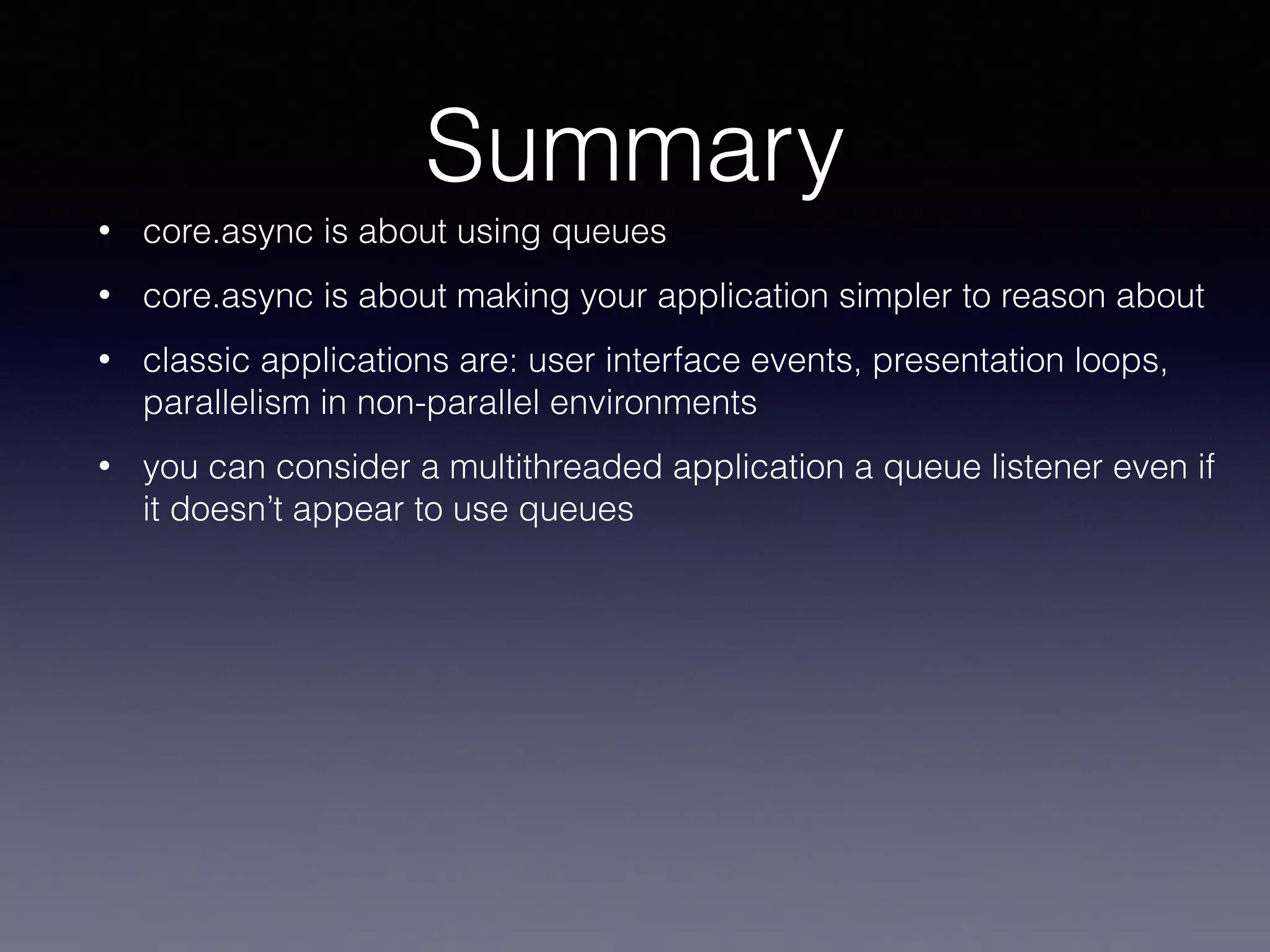 Summary 
• core.async is about using queues 
• core.async is about making your application simpler to reason about 
• classic applications are: user interface events, presentation loops, 
parallelism in non-parallel environments 
• you can consider a multithreaded application a queue listener even if 
it doesn’t appear to use queues 
 