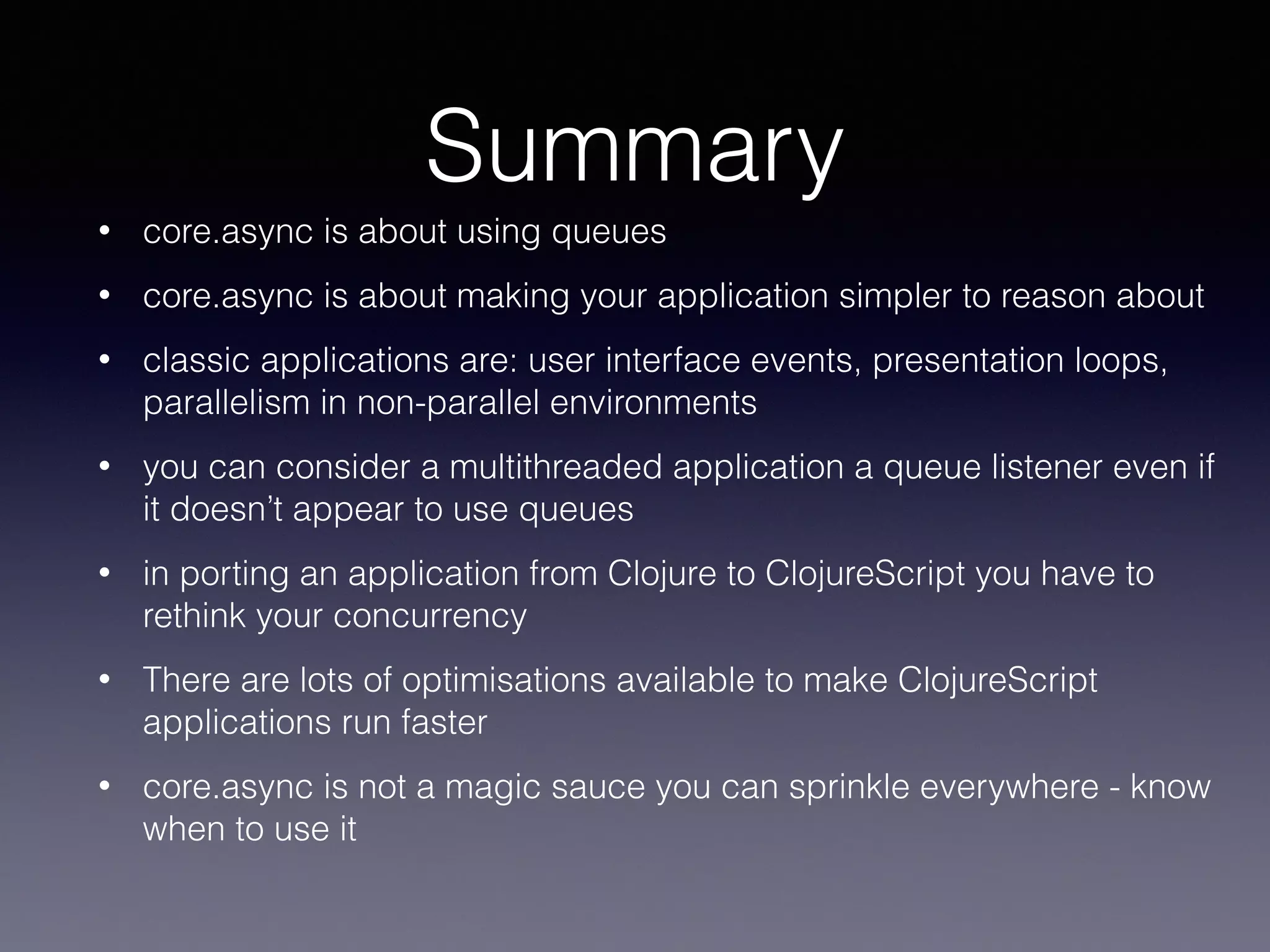 Summary 
• core.async is about using queues 
• core.async is about making your application simpler to reason about 
• classic applications are: user interface events, presentation loops, 
parallelism in non-parallel environments 
• you can consider a multithreaded application a queue listener even if 
it doesn’t appear to use queues 
• in porting an application from Clojure to ClojureScript you have to 
rethink your concurrency 
• There are lots of optimisations available to make ClojureScript 
applications run faster 
• core.async is not a magic sauce you can sprinkle everywhere - know 
when to use it 
 