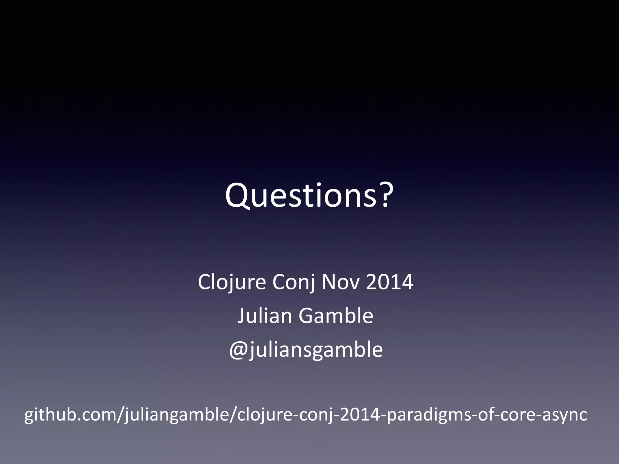 Questions? 
Clojure 
Conj 
Nov 
2014 
Julian 
Gamble 
@juliansgamble 
github.com/juliangamble/clojure-­‐conj-­‐2014-­‐paradigms-­‐of-­‐core-­‐async 
