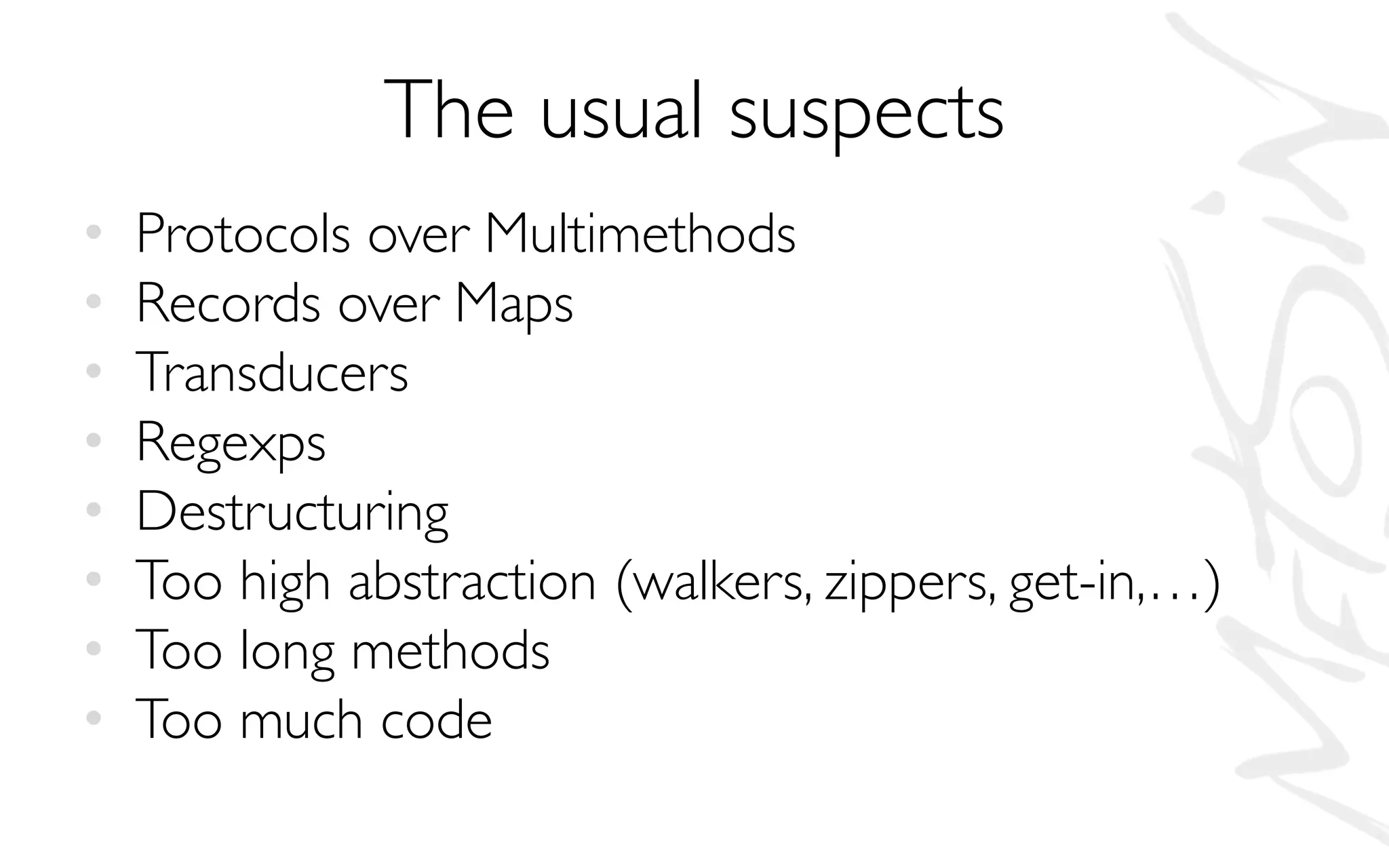 The usual suspects
• Protocols over Multimethods
• Records over Maps
• Transducers
• Regexps
• Destructuring
• Too high abstraction (walkers, zippers, get-in,…)
• Too long methods
• Too much code
 