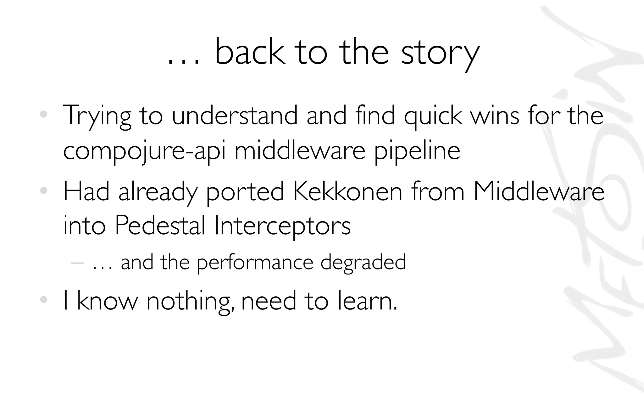 … back to the story
• Trying to understand and find quick wins for the
compojure-api middleware pipeline
• Had already ported Kekkonen from Middleware
into Pedestal Interceptors
– … and the performance degraded
• I know nothing, need to learn.
 