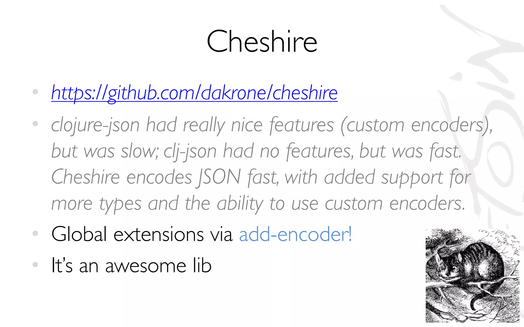 Cheshire
• https://github.com/dakrone/cheshire
• clojure-json had really nice features (custom encoders),
but was slow; clj-json had no features, but was fast.
Cheshire encodes JSON fast, with added support for
more types and the ability to use custom encoders.
• Global extensions via add-encoder!
• It’s an awesome lib
 