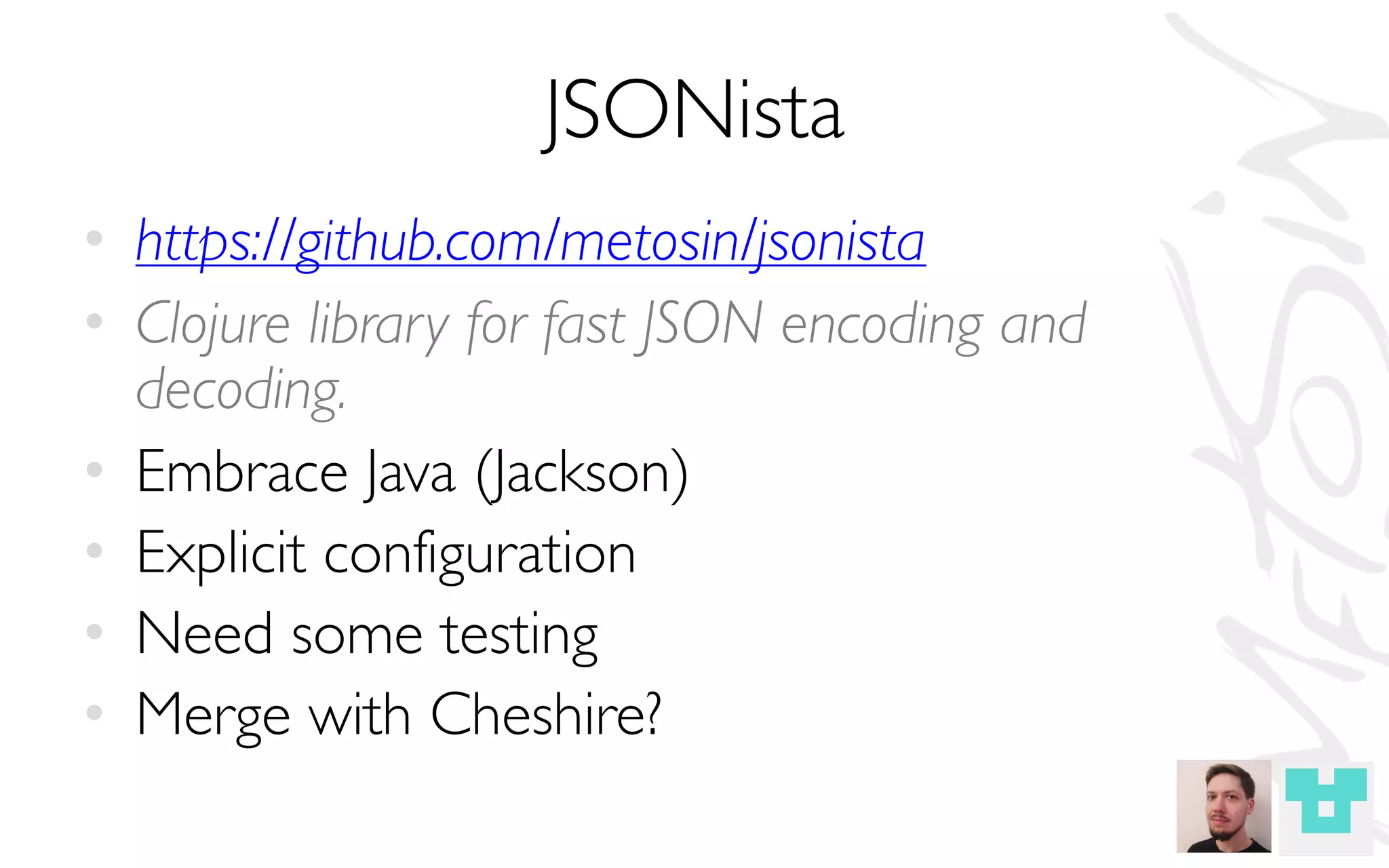 JSONista
• https://github.com/metosin/jsonista
• Clojure library for fast JSON encoding and
decoding.
• Embrace Java (Jackson)
• Explicit configuration
• Need some testing
• Merge with Cheshire?
 
