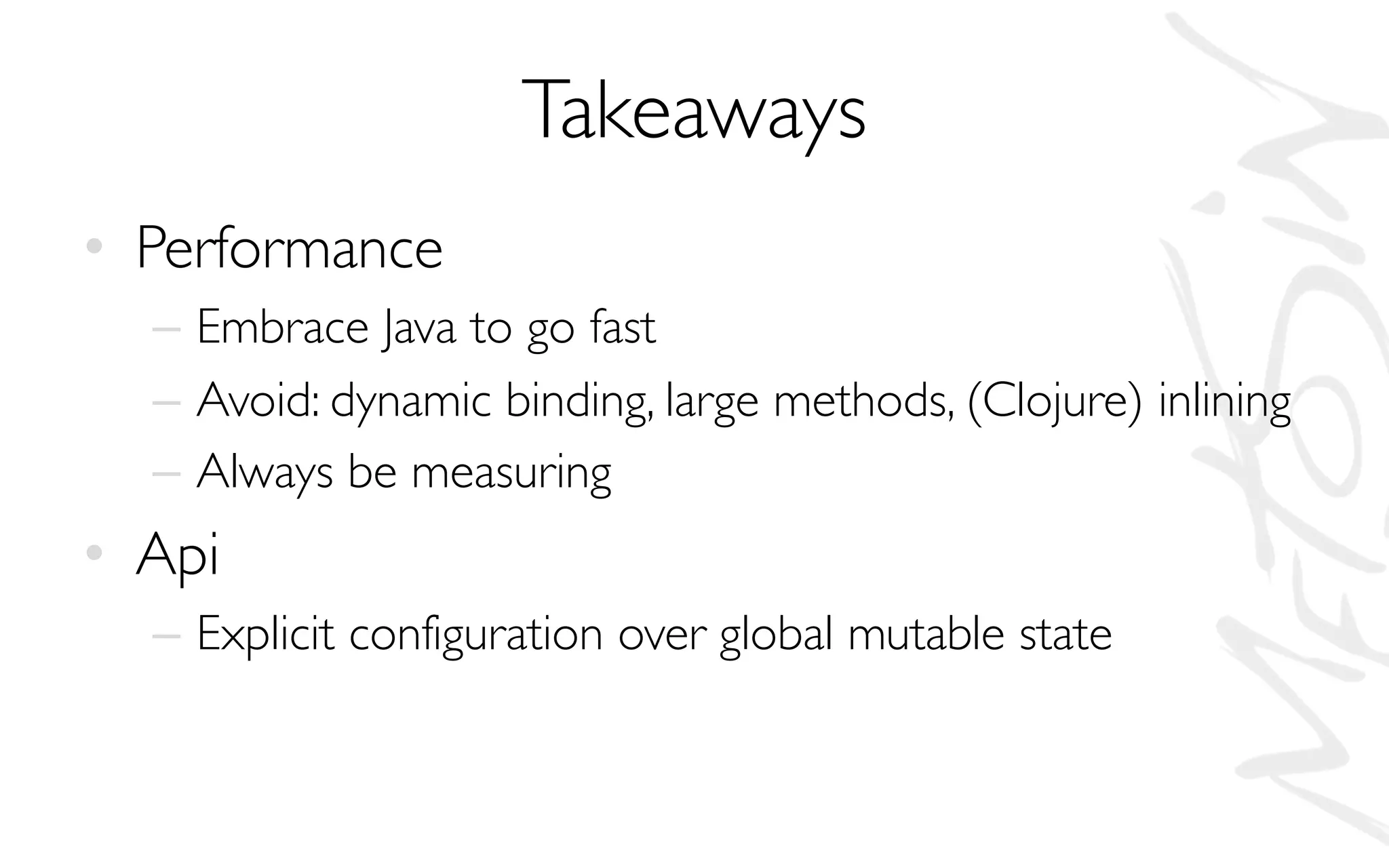 Takeaways
• Performance
– Embrace Java to go fast
– Avoid: dynamic binding, large methods, (Clojure) inlining
– Always be measuring
• Api
– Explicit configuration over global mutable state
 