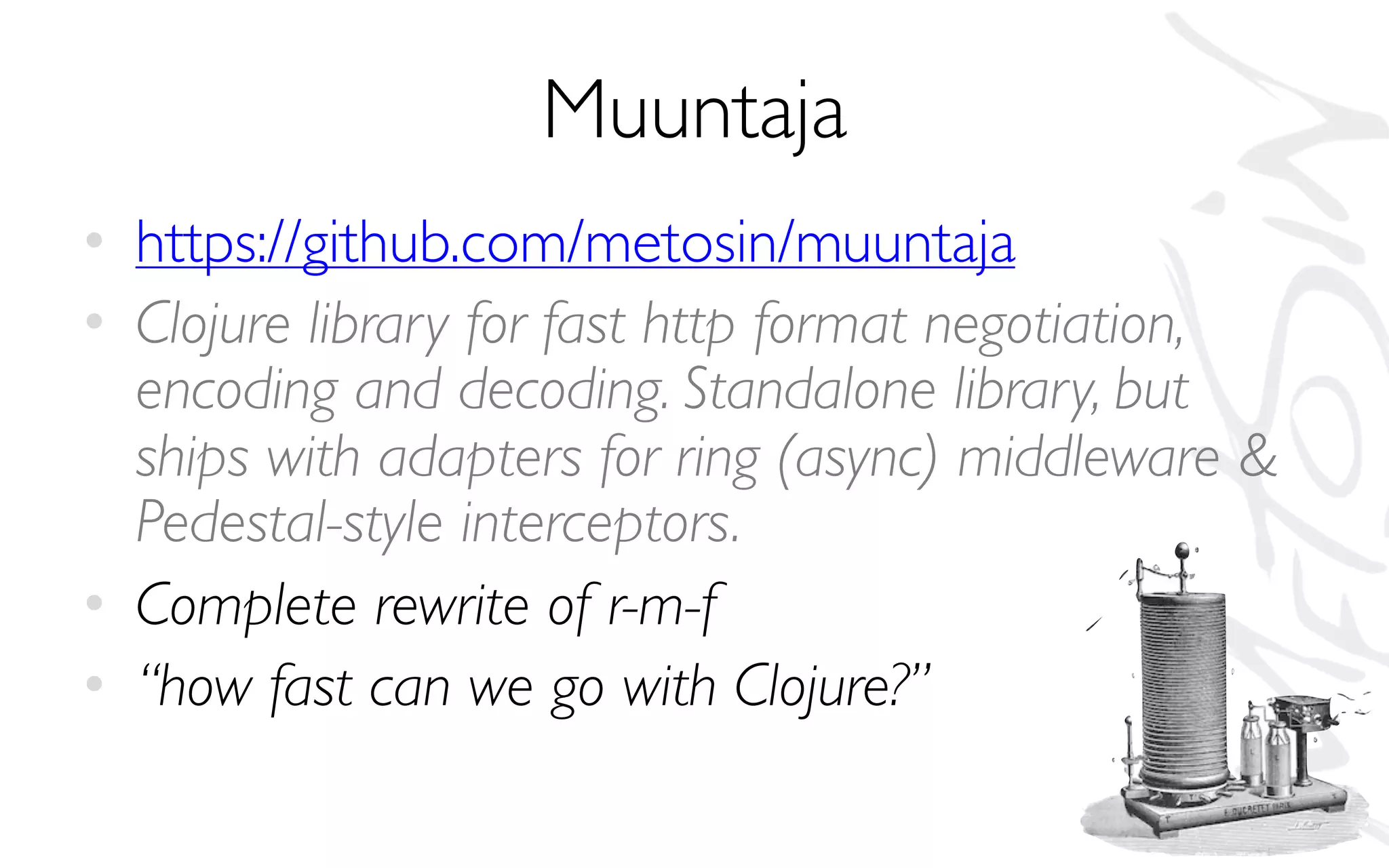 Muuntaja
• https://github.com/metosin/muuntaja
• Clojure library for fast http format negotiation,
encoding and decoding. Standalone library, but
ships with adapters for ring (async) middleware &
Pedestal-style interceptors.
• Complete rewrite of r-m-f
• “how fast can we go with Clojure?”
 