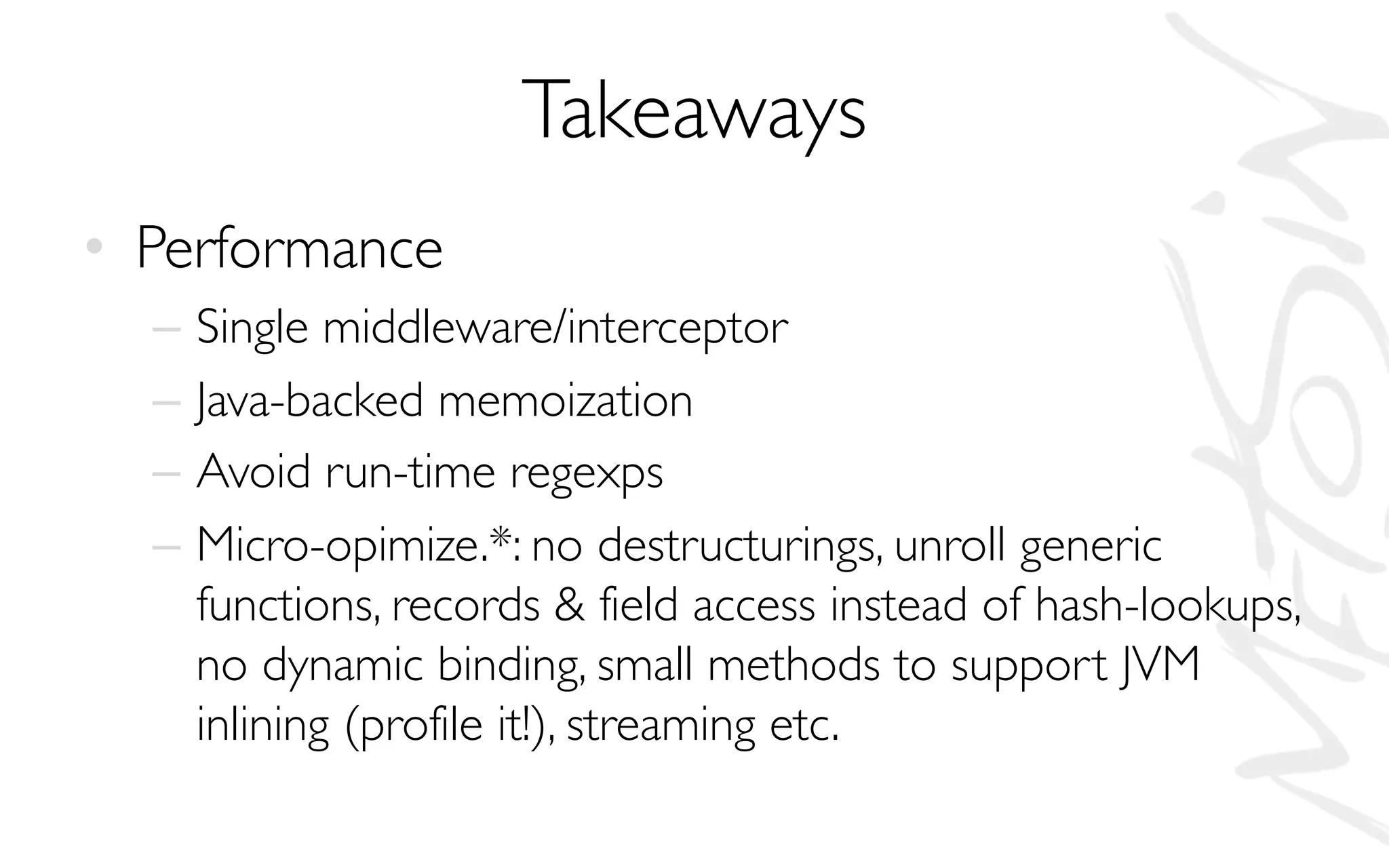 Takeaways
• Performance
– Single middleware/interceptor
– Java-backed memoization
– Avoid run-time regexps
– Micro-opimize.*: no destructurings, unroll generic
functions, records & field access instead of hash-lookups,
no dynamic binding, small methods to support JVM
inlining (profile it!), streaming etc.
 