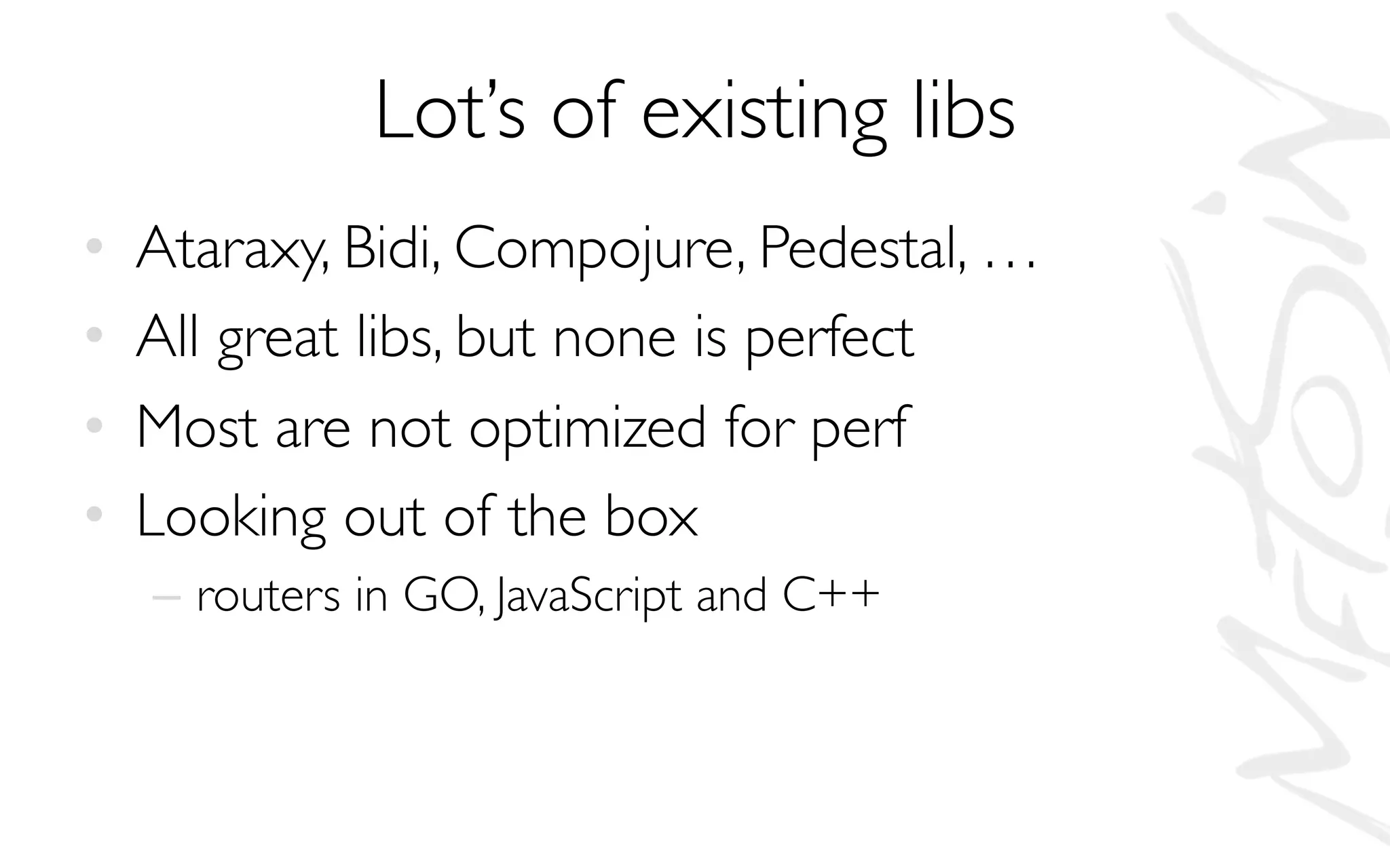 Lot’s of existing libs
• Ataraxy, Bidi, Compojure, Pedestal, …
• All great libs, but none is perfect
• Most are not optimized for perf
• Looking out of the box
– routers in GO, JavaScript and C++
 