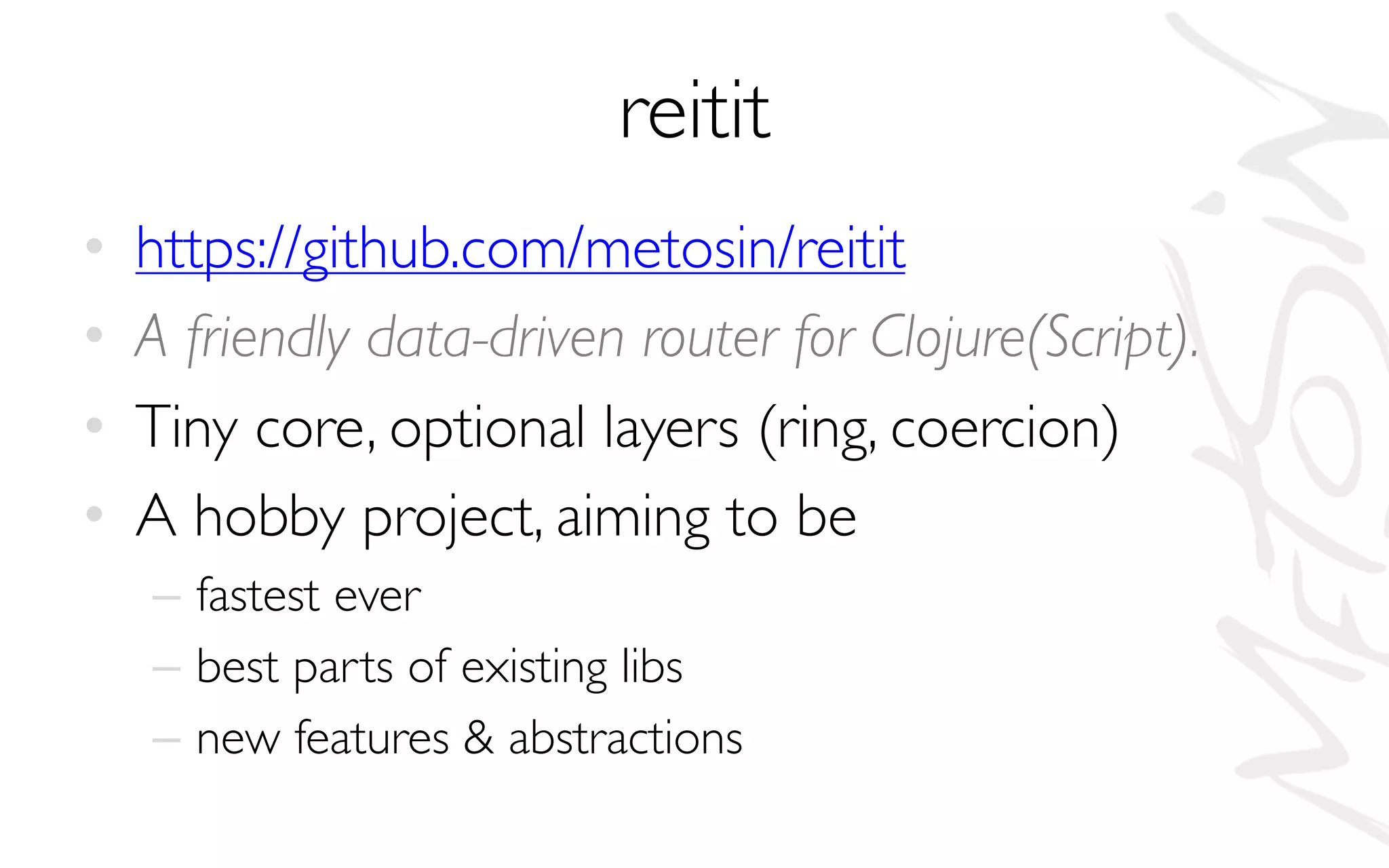 reitit
• https://github.com/metosin/reitit
• A friendly data-driven router for Clojure(Script).
• Tiny core, optional layers (ring, coercion)
• A hobby project, aiming to be
– fastest ever
– best parts of existing libs
– new features & abstractions
 