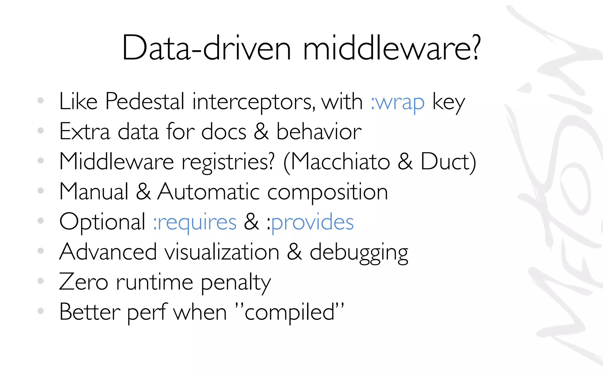 Data-driven middleware?
• Like Pedestal interceptors, with :wrap key
• Extra data for docs & behavior
• Middleware registries? (Macchiato & Duct)
• Manual & Automatic composition
• Optional :requires & :provides
• Advanced visualization & debugging
• Zero runtime penalty
• Better perf when ”compiled”
 