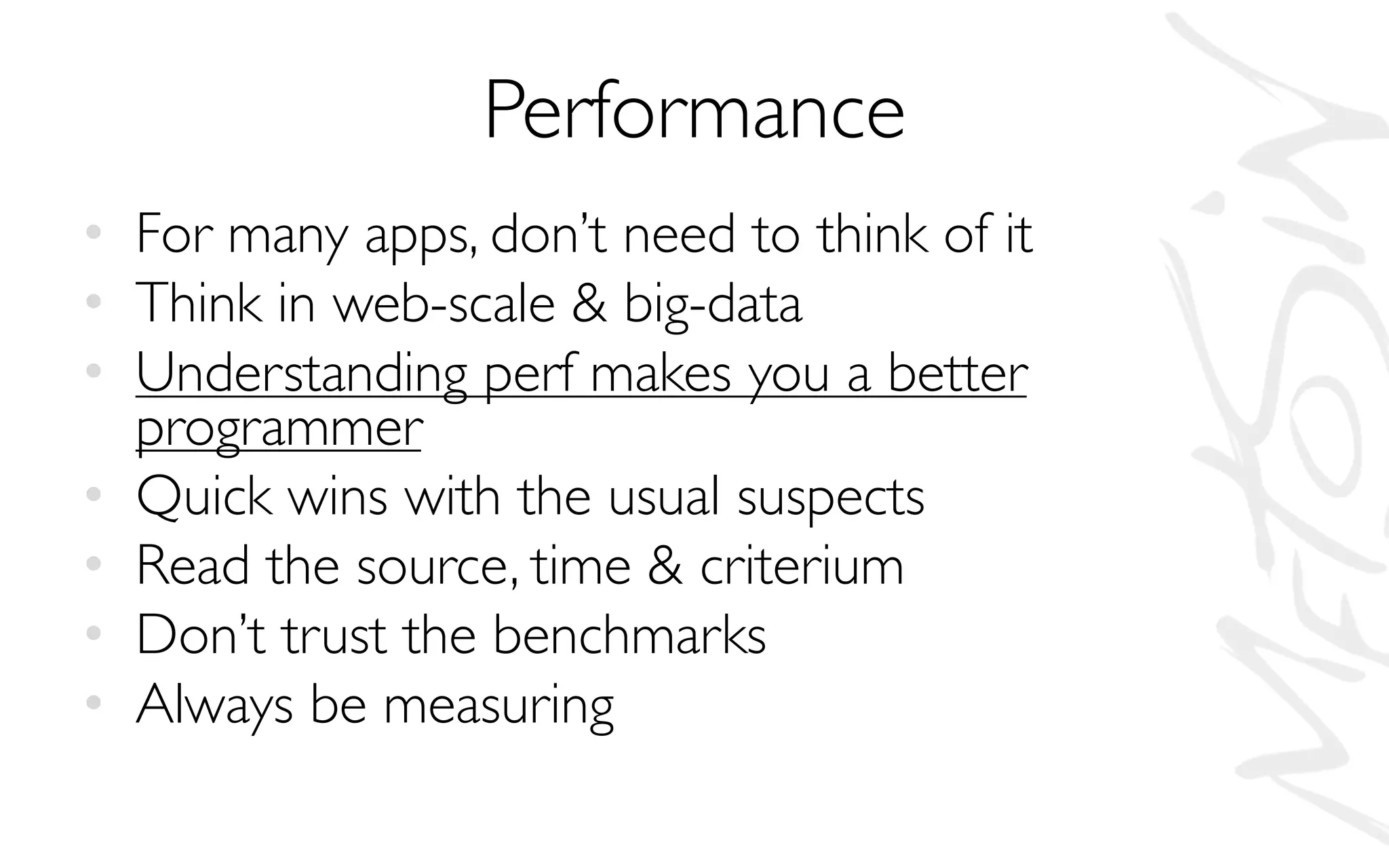 Performance
• For many apps, don’t need to think of it
• Think in web-scale & big-data
• Understanding perf makes you a better
programmer
• Quick wins with the usual suspects
• Read the source, time & criterium
• Don’t trust the benchmarks
• Always be measuring
 