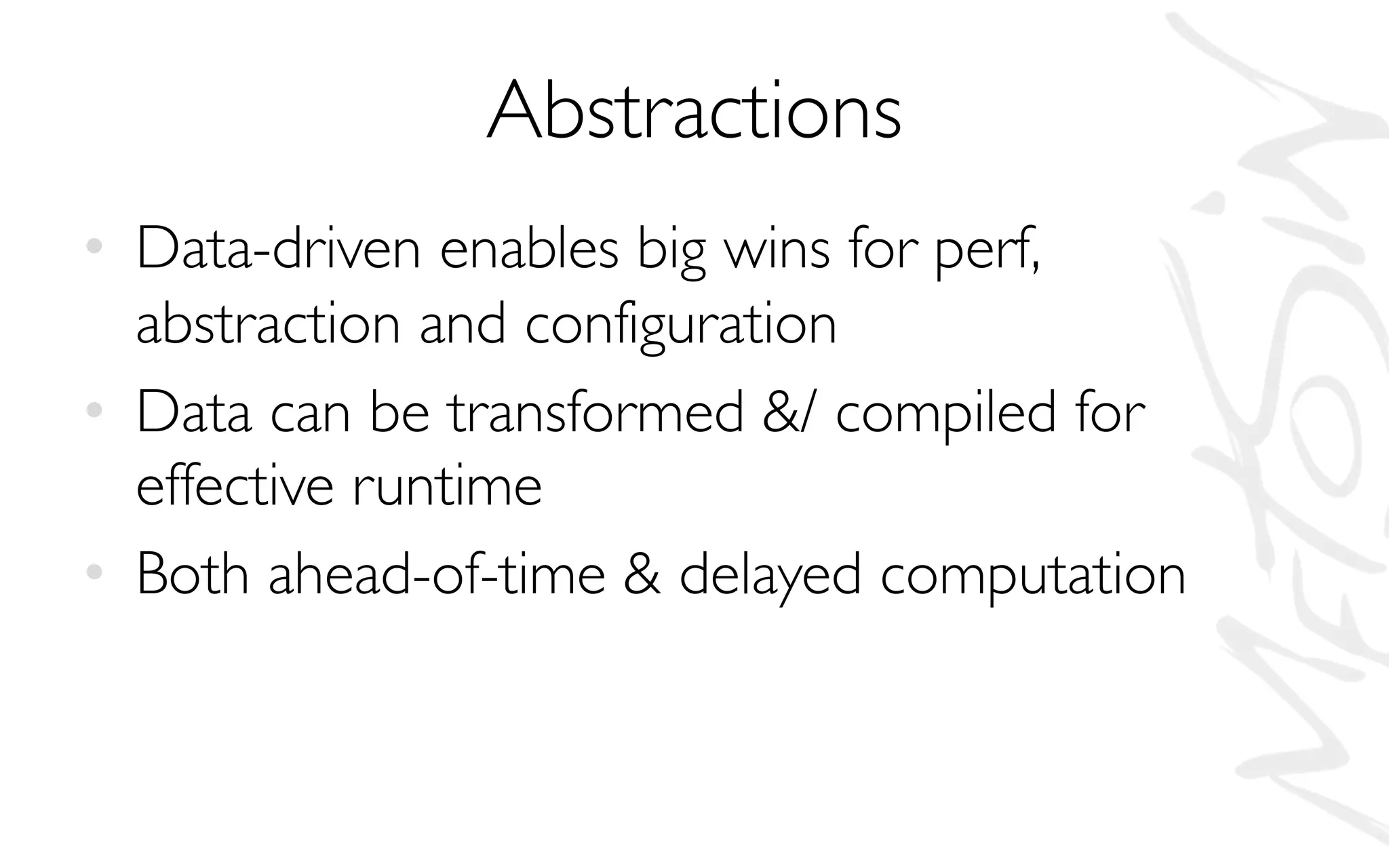 Abstractions
• Data-driven enables big wins for perf,
abstraction and configuration
• Data can be transformed &/ compiled for
effective runtime
• Both ahead-of-time & delayed computation
 