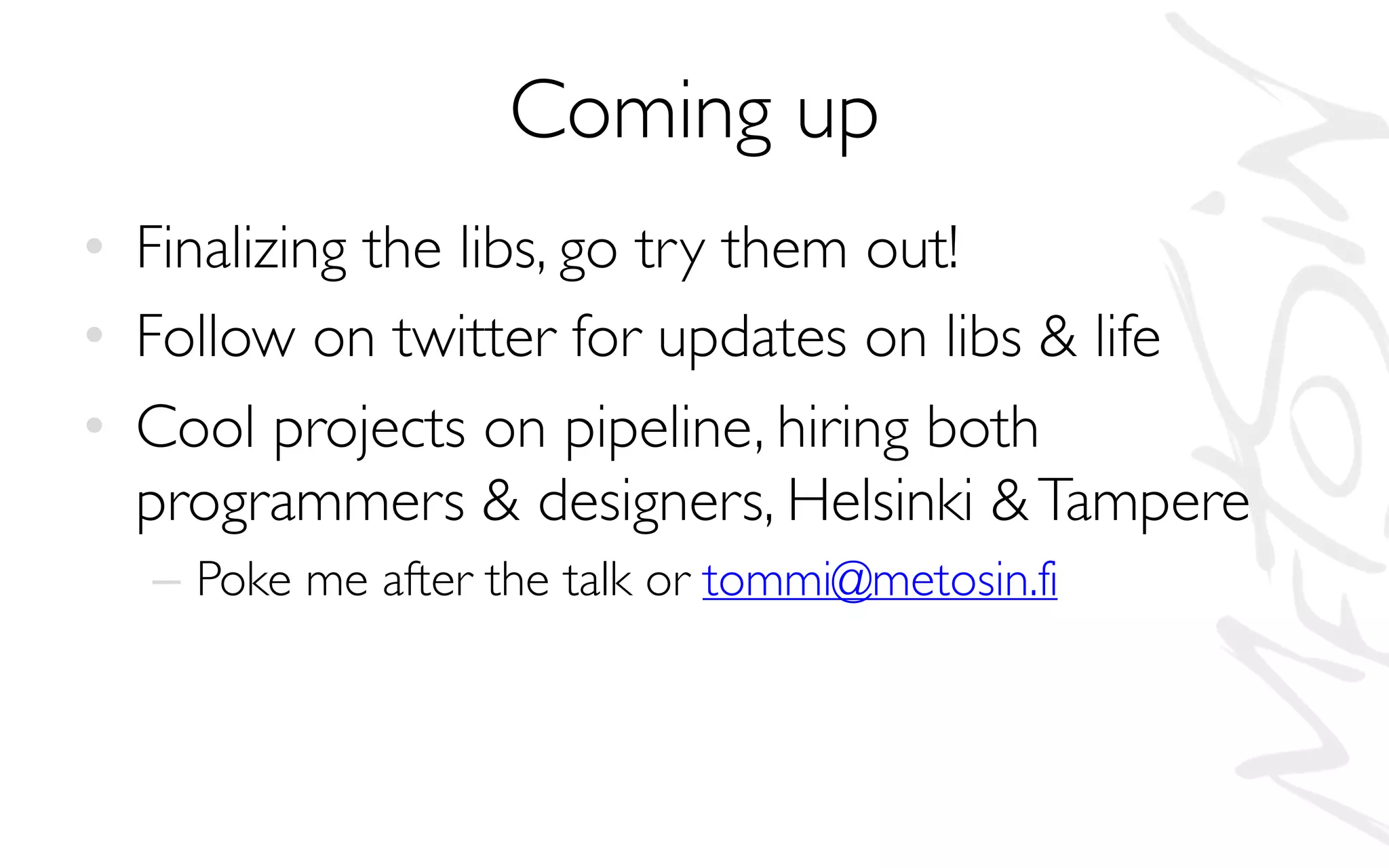Coming up
• Finalizing the libs, go try them out!
• Follow on twitter for updates on libs & life
• Cool projects on pipeline, hiring both
programmers & designers, Helsinki &Tampere
– Poke me after the talk or tommi@metosin.fi
 