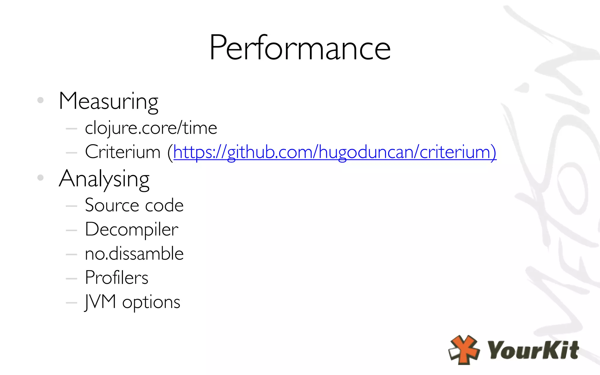 Performance
• Measuring
– clojure.core/time
– Criterium (https://github.com/hugoduncan/criterium)
• Analysing
– Source code
– Decompiler
– no.dissamble
– Profilers
– JVM options
 