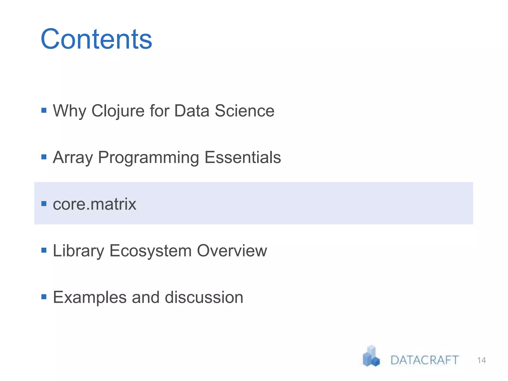 14
Contents
 Why Clojure for Data Science
 Array Programming Essentials
 core.matrix
 Library Ecosystem Overview
 Examples and discussion
 
